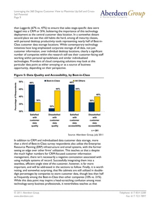 Leveraging the 360 Degree Customer View to Maximize Up-Sell and Cross-
Sell Potential
Page 9



than Laggards (67% vs. 47%) to ensure that sales stage-specific data were
logged into a CRM or SFA, bolstering the importance of this technology
deployment as the central customer data location. In a somewhat distant
second place we see that old habits die hard, among all maturity classes,
with personal desktop productivity tools representing nearly half of Best-in-
Class customer data storage locations. While contemporary technology
initiatives have long emphasized corporate storage of all data, not just
customer information, over individual desktop locations, clearly a significant
number of companies within the research still see their customer-facing staff
working within personal spreadsheets and similar individualized
technologies. Providers of cloud computing solutions may look at this
particular data point as either annoying or as a source of business
opportunity, depending on their perspective.

Figure 5: Data Quality and Accessibility, by Best-in-Class

                            50%               Best-in-Class          All Others
                                  48%                          48%
Percentage of Respondents




                            45%                        44%           44%

                                                                                          40%
                            40%
                                        36%                                        36%
                            35%
                                                 32%

                            30%
                                  Satisfied    Dissatisfied    Satisfied          Dissatisfied
                                    with           with           with                with
                                  customer      customer       customer            customer
                                    data           data          data                data
                                   quality        quality     accessibility       accessibility

                                                                                     n = 261

                                                              Source: Aberdeen Group, July 2011

In addition to CRM and individualized data customer data storage, more
than a third of Best-in-Class survey respondents also utilize the Enterprise
Resource Planning (ERP) infrastructure and email systems, with the former
seeing an edge over other firms’ utilization. This teaches us that a despite
the much higher numbers for CRM-focused customer information
management, there isn’t necessarily a negative connotation associated with
using multiple systems of record. Successfully integrating them into a
seamless, efficient single view of the customer, however, is far more
important, and will be addressed in the sections to follow. Finally, it is worth
noting, and somewhat surprising, that file cabinets are still utilized in double-
digit percentages by companies to store customer data, though less than half
as frequently among the Best-in-Class than other companies (10% vs. 21%).
While this data point may inspire a head-scratching confusion among most
technology-savvy business professionals, it nevertheless teaches us that


© 2011 Aberdeen Group.                                                                            Telephone: 617 854 5200
www.aberdeen.com                                                                                        Fax: 617 723 7897
 