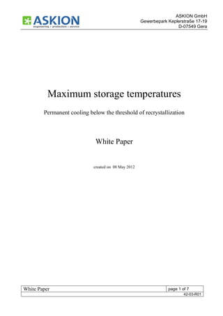 ASKION GmbH
                                                     Gewerbepark Keplerstraße 17-19
                                                                     D-07549 Gera




          Maximum storage temperatures
        Permanent cooling below the threshold of recrystallization



                             White Paper


                            created on 08 May 2012




White Paper                                                      page 1 of 7
                                                                         42-03-R01
 