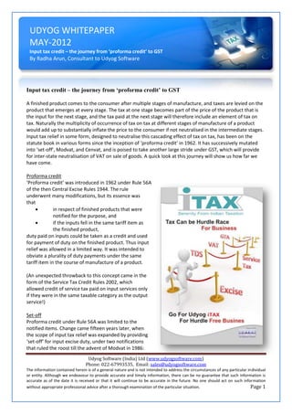 UDYOG WHITEPAPER
 MAY-2012
 Input tax credit – the journey from ‘proforma credit’ to GST
 By Radha Arun, Consultant to Udyog Software




Input tax credit – the journey from ‘proforma credit’ to GST

A finished product comes to the consumer after multiple stages of manufacture, and taxes are levied on the
product that emerges at every stage. The tax at one stage becomes part of the price of the product that is
the input for the next stage, and the tax paid at the next stage will therefore include an element of tax on
tax. Naturally the multiplicity of occurrence of tax on tax at different stages of manufacture of a product
would add up to substantially inflate the price to the consumer if not neutralised in the intermediate stages.
Input tax relief in some form, designed to neutralise this cascading effect of tax on tax, has been on the
statute book in various forms since the inception of ‘proforma credit’ in 1962. It has successively mutated
into ‘set-off’, Modvat, and Cenvat, and is poised to take another large stride under GST, which will provide
for inter-state neutralisation of VAT on sale of goods. A quick look at this journey will show us how far we
have come.

Proforma credit
‘Proforma credit’ was introduced in 1962 under Rule 56A
of the then Central Excise Rules 1944. The rule
underwent many modifications, but its essence was
that
             in respect of finished products that were
              notified for the purpose, and
             if the inputs fell in the same tariff item as
              the finished product,
duty paid on inputs could be taken as a credit and used
for payment of duty on the finished product. Thus input
relief was allowed in a limited way. It was intended to
obviate a plurality of duty payments under the same
tariff item in the course of manufacture of a product.

(An unexpected throwback to this concept came in the
form of the Service Tax Credit Rules 2002, which
allowed credit of service tax paid on input services only
if they were in the same taxable category as the output
service!)

Set-off
Proforma credit under Rule 56A was limited to the
notified items. Change came fifteen years later, when
the scope of input tax relief was expanded by providing
‘set-off’ for input excise duty, under two notifications
that ruled the roost till the advent of Modvat in 1986:
                                 Udyog Software (India) Ltd (www.udyogsoftware.com)
                                Phone: 022-67993535, Email: sales@udyogsoftware.com
The information contained herein is of a general nature and is not intended to address the circumstances of any particular individual
or entity. Although we endeavour to provide accurate and timely information, there can be no guarantee that such information is
accurate as of the date it is received or that it will continue to be accurate in the future. No one should act on such information
without appropriate professional advice after a thorough examination of the particular situation.                            Page 1
 