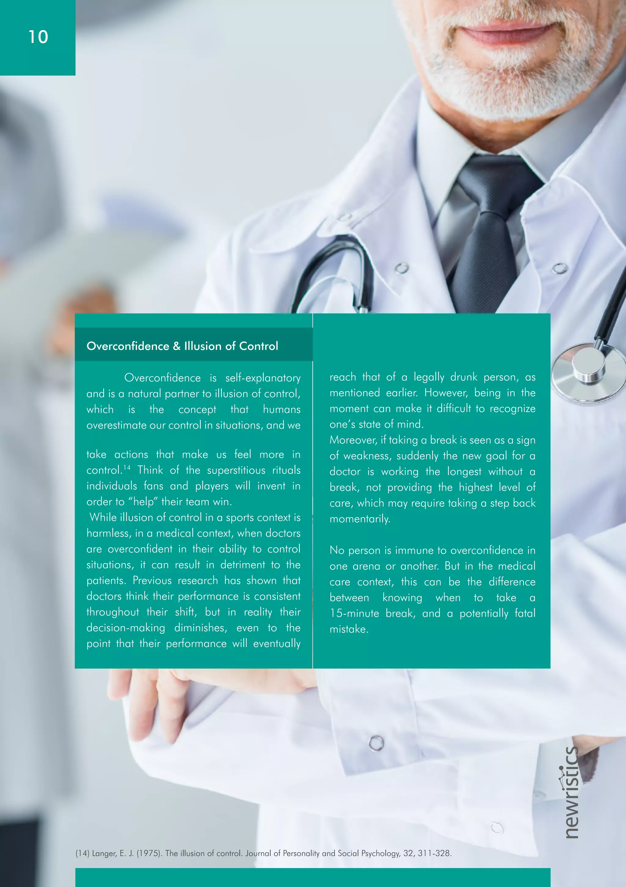 10
(14) Langer, E. J. (1975). The illusion of control. Journal of Personality and Social Psychology, 32, 311-328.
take actions that make us feel more in
control.14
Think of the superstitious rituals
individuals fans and players will invent in
order to “help” their team win.
While illusion of control in a sports context is
harmless, in a medical context, when doctors
are overconfident in their ability to control
situations, it can result in detriment to the
patients. Previous research has shown that
doctors think their performance is consistent
throughout their shift, but in reality their
decision-making diminishes, even to the
point that their performance will eventually
reach that of a legally drunk person, as
mentioned earlier. However, being in the
moment can make it difficult to recognize
one’s state of mind.
Moreover, if taking a break is seen as a sign
of weakness, suddenly the new goal for a
doctor is working the longest without a
break, not providing the highest level of
care, which may require taking a step back
momentarily.
No person is immune to overconfidence in
one arena or another. But in the medical
care context, this can be the difference
between knowing when to take a
15-minute break, and a potentially fatal
mistake.
Overconfidence & Illusion of Control
Overconfidence is self-explanatory
and is a natural partner to illusion of control,
which is the concept that humans
overestimate our control in situations, and we
 