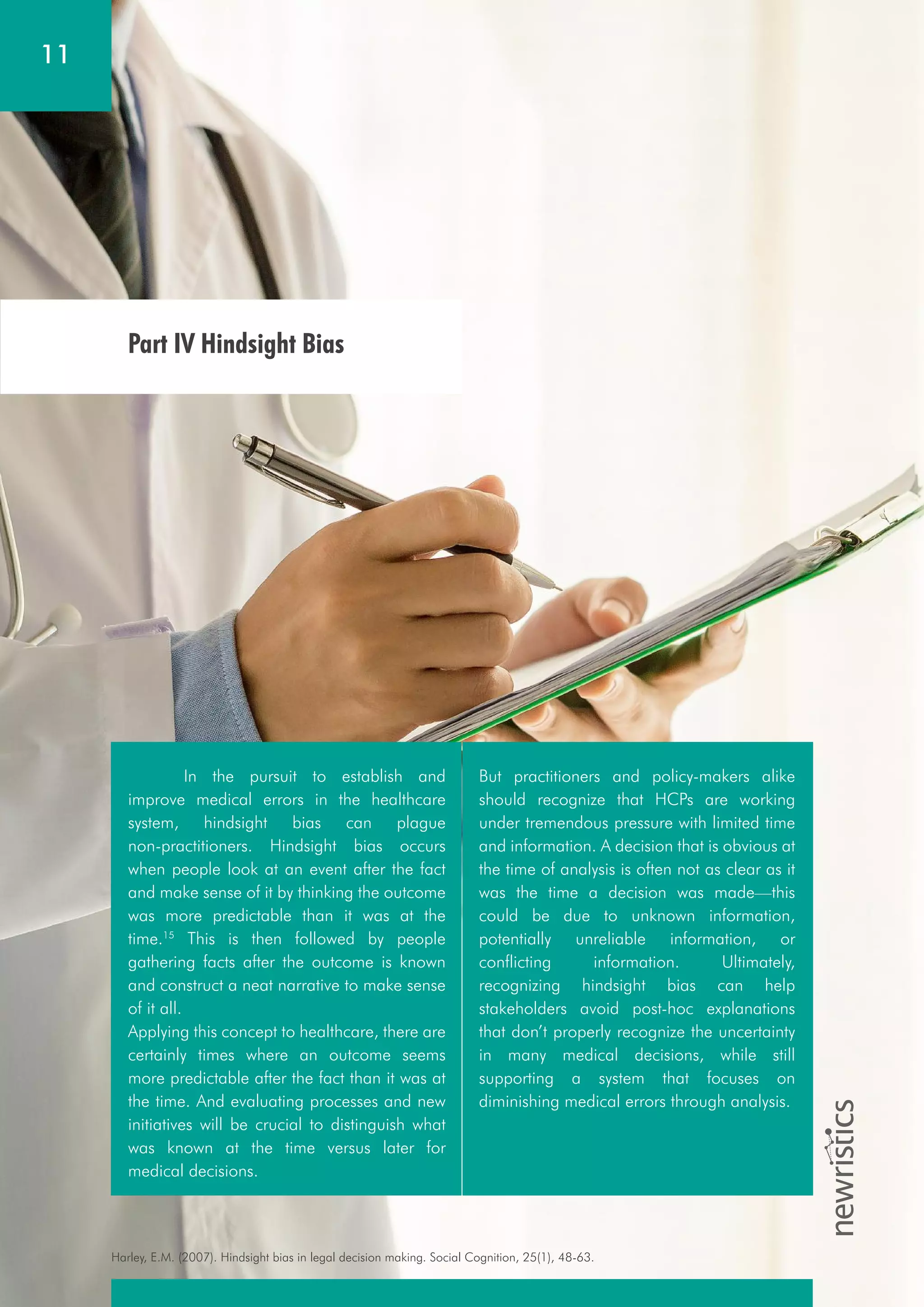 Harley, E.M. (2007). Hindsight bias in legal decision making. Social Cognition, 25(1), 48-63.
11
Part IV Hindsight Bias
In the pursuit to establish and
improve medical errors in the healthcare
system, hindsight bias can plague
non-practitioners. Hindsight bias occurs
when people look at an event after the fact
and make sense of it by thinking the outcome
was more predictable than it was at the
time.15
This is then followed by people
gathering facts after the outcome is known
and construct a neat narrative to make sense
of it all.
Applying this concept to healthcare, there are
certainly times where an outcome seems
more predictable after the fact than it was at
the time. And evaluating processes and new
initiatives will be crucial to distinguish what
was known at the time versus later for
medical decisions.
But practitioners and policy-makers alike
should recognize that HCPs are working
under tremendous pressure with limited time
and information. A decision that is obvious at
the time of analysis is often not as clear as it
was the time a decision was made—this
could be due to unknown information,
potentially unreliable information, or
conflicting information. Ultimately,
recognizing hindsight bias can help
stakeholders avoid post-hoc explanations
that don’t properly recognize the uncertainty
in many medical decisions, while still
supporting a system that focuses on
diminishing medical errors through analysis.
 