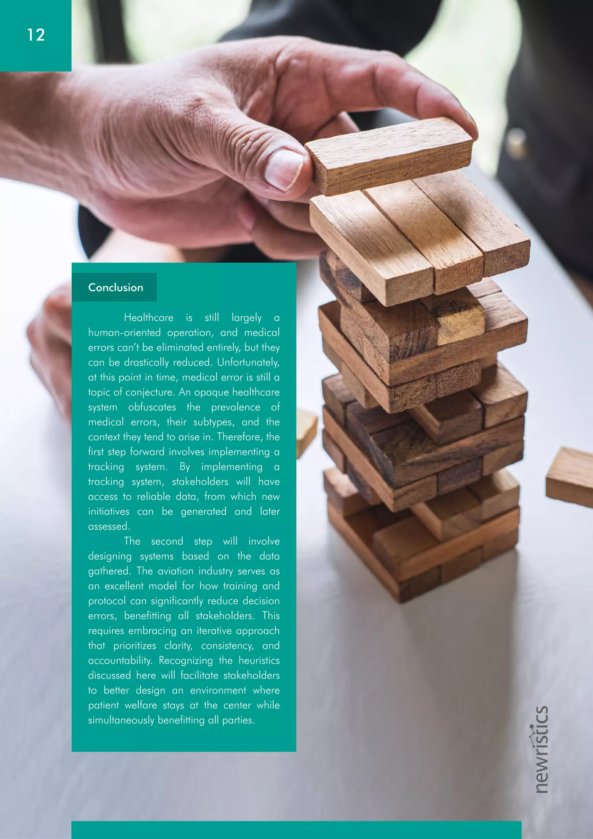 12
Conclusion
Healthcare is still largely a
human-oriented operation, and medical
errors can’t be eliminated entirely, but they
can be drastically reduced. Unfortunately,
at this point in time, medical error is still a
topic of conjecture. An opaque healthcare
system obfuscates the prevalence of
medical errors, their subtypes, and the
context they tend to arise in. Therefore, the
first step forward involves implementing a
tracking system. By implementing a
tracking system, stakeholders will have
access to reliable data, from which new
initiatives can be generated and later
assessed.
The second step will involve
designing systems based on the data
gathered. The aviation industry serves as
an excellent model for how training and
protocol can significantly reduce decision
errors, benefitting all stakeholders. This
requires embracing an iterative approach
that prioritizes clarity, consistency, and
accountability. Recognizing the heuristics
discussed here will facilitate stakeholders
to better design an environment where
patient welfare stays at the center while
simultaneously benefitting all parties.
 