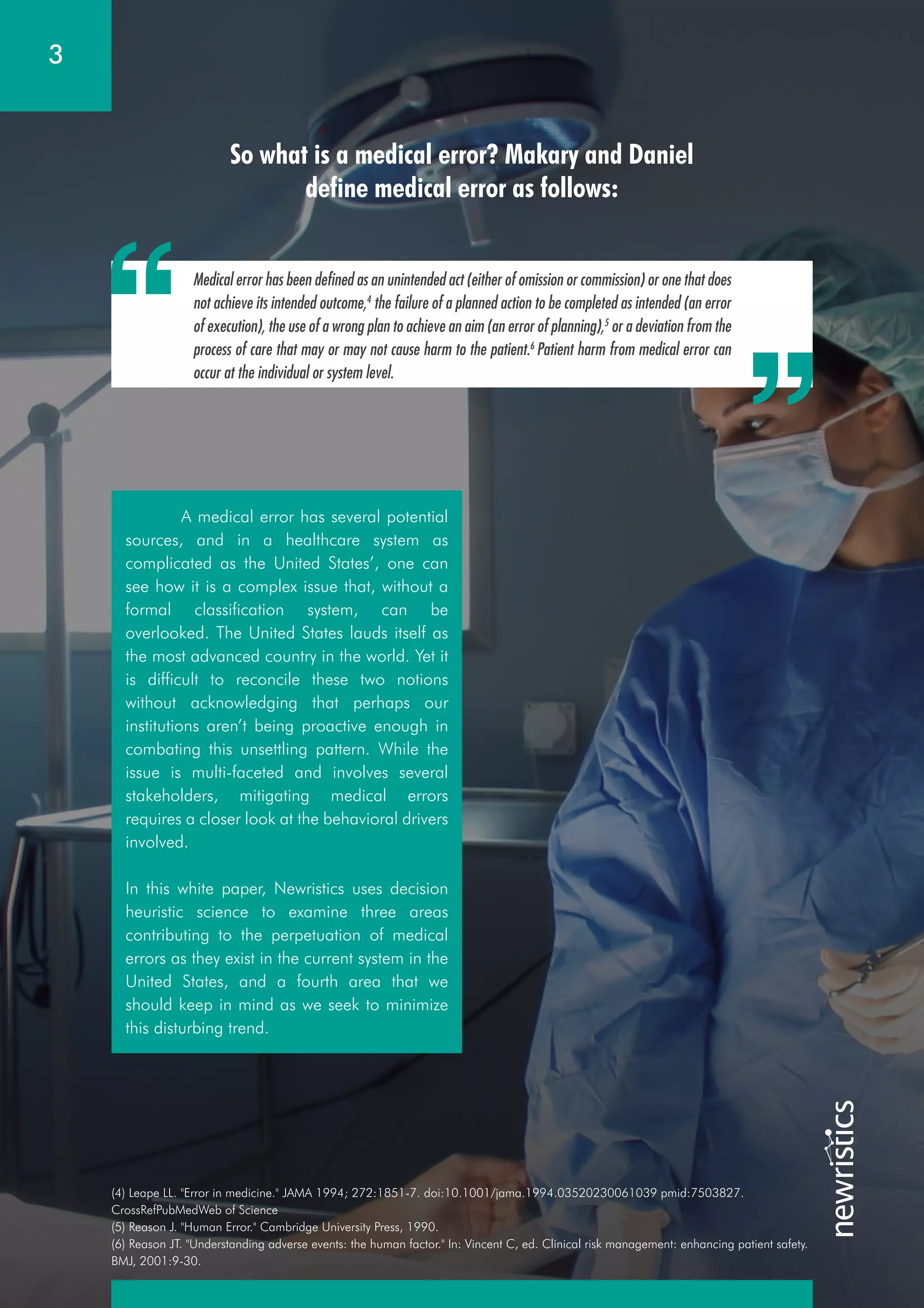 So what is a medical error? Makary and Daniel
define medical error as follows:
Medical error has been defined as an unintended act (either of omission or commission) or one that does
not achieve its intended outcome,4
the failure of a planned action to be completed as intended (an error
of execution), the use of a wrong plan to achieve an aim (an error of planning),5
or a deviation from the
process of care that may or may not cause harm to the patient.6
Patient harm from medical error can
occur at the individual or system level.
3
(4) Leape LL. "Error in medicine." JAMA 1994; 272:1851-7. doi:10.1001/jama.1994.03520230061039 pmid:7503827.
CrossRefPubMedWeb of Science
(5) Reason J. "Human Error." Cambridge University Press, 1990.
(6) Reason JT. "Understanding adverse events: the human factor." In: Vincent C, ed. Clinical risk management: enhancing patient safety.
BMJ, 2001:9-30.
A medical error has several potential
sources, and in a healthcare system as
complicated as the United States’, one can
see how it is a complex issue that, without a
formal classification system, can be
overlooked. The United States lauds itself as
the most advanced country in the world. Yet it
is difficult to reconcile these two notions
without acknowledging that perhaps our
institutions aren’t being proactive enough in
combating this unsettling pattern. While the
issue is multi-faceted and involves several
stakeholders, mitigating medical errors
requires a closer look at the behavioral drivers
involved.
In this white paper, Newristics uses decision
heuristic science to examine three areas
contributing to the perpetuation of medical
errors as they exist in the current system in the
United States, and a fourth area that we
should keep in mind as we seek to minimize
this disturbing trend.
 