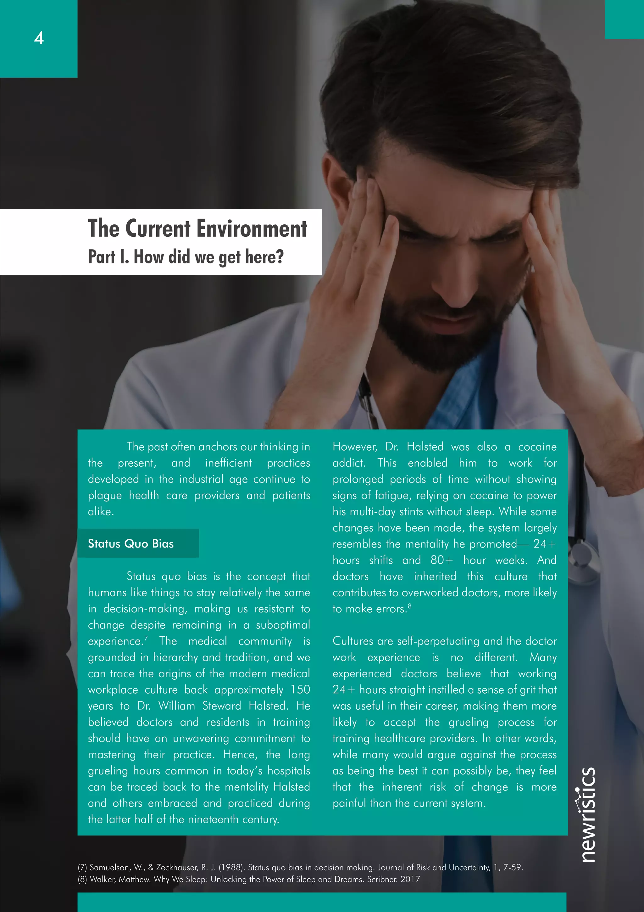 4
(7) Samuelson, W., & Zeckhauser, R. J. (1988). Status quo bias in decision making. Journal of Risk and Uncertainty, 1, 7-59.
(8) Walker, Matthew. Why We Sleep: Unlocking the Power of Sleep and Dreams. Scribner. 2017
The Current Environment
Part I. How did we get here?
The past often anchors our thinking in
the present, and inefficient practices
developed in the industrial age continue to
plague health care providers and patients
alike.
Status Quo Bias
Status quo bias is the concept that
humans like things to stay relatively the same
in decision-making, making us resistant to
change despite remaining in a suboptimal
experience.7
The medical community is
grounded in hierarchy and tradition, and we
can trace the origins of the modern medical
workplace culture back approximately 150
years to Dr. William Steward Halsted. He
believed doctors and residents in training
should have an unwavering commitment to
mastering their practice. Hence, the long
grueling hours common in today’s hospitals
can be traced back to the mentality Halsted
and others embraced and practiced during
the latter half of the nineteenth century.
However, Dr. Halsted was also a cocaine
addict. This enabled him to work for
prolonged periods of time without showing
signs of fatigue, relying on cocaine to power
his multi-day stints without sleep. While some
changes have been made, the system largely
resembles the mentality he promoted— 24+
hours shifts and 80+ hour weeks. And
doctors have inherited this culture that
contributes to overworked doctors, more likely
to make errors.8
Cultures are self-perpetuating and the doctor
work experience is no different. Many
experienced doctors believe that working
24+ hours straight instilled a sense of grit that
was useful in their career, making them more
likely to accept the grueling process for
training healthcare providers. In other words,
while many would argue against the process
as being the best it can possibly be, they feel
that the inherent risk of change is more
painful than the current system.
 