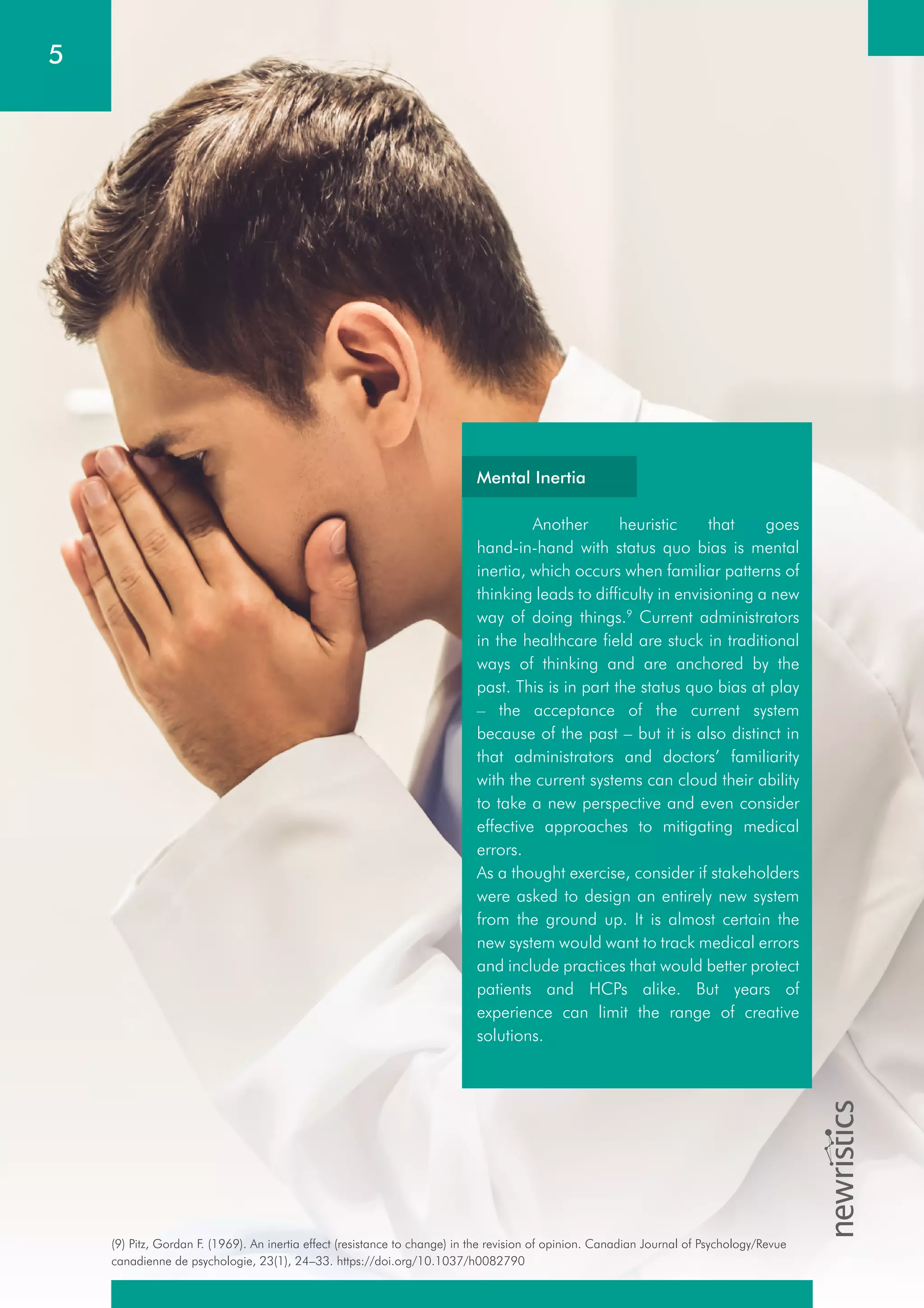 5
(9) Pitz, Gordan F. (1969). An inertia effect (resistance to change) in the revision of opinion. Canadian Journal of Psychology/Revue
canadienne de psychologie, 23(1), 24–33. https://doi.org/10.1037/h0082790
Mental Inertia
Another heuristic that goes
hand-in-hand with status quo bias is mental
inertia, which occurs when familiar patterns of
thinking leads to difficulty in envisioning a new
way of doing things.9
Current administrators
in the healthcare field are stuck in traditional
ways of thinking and are anchored by the
past. This is in part the status quo bias at play
– the acceptance of the current system
because of the past – but it is also distinct in
that administrators and doctors’ familiarity
with the current systems can cloud their ability
to take a new perspective and even consider
effective approaches to mitigating medical
errors.
As a thought exercise, consider if stakeholders
were asked to design an entirely new system
from the ground up. It is almost certain the
new system would want to track medical errors
and include practices that would better protect
patients and HCPs alike. But years of
experience can limit the range of creative
solutions.
 