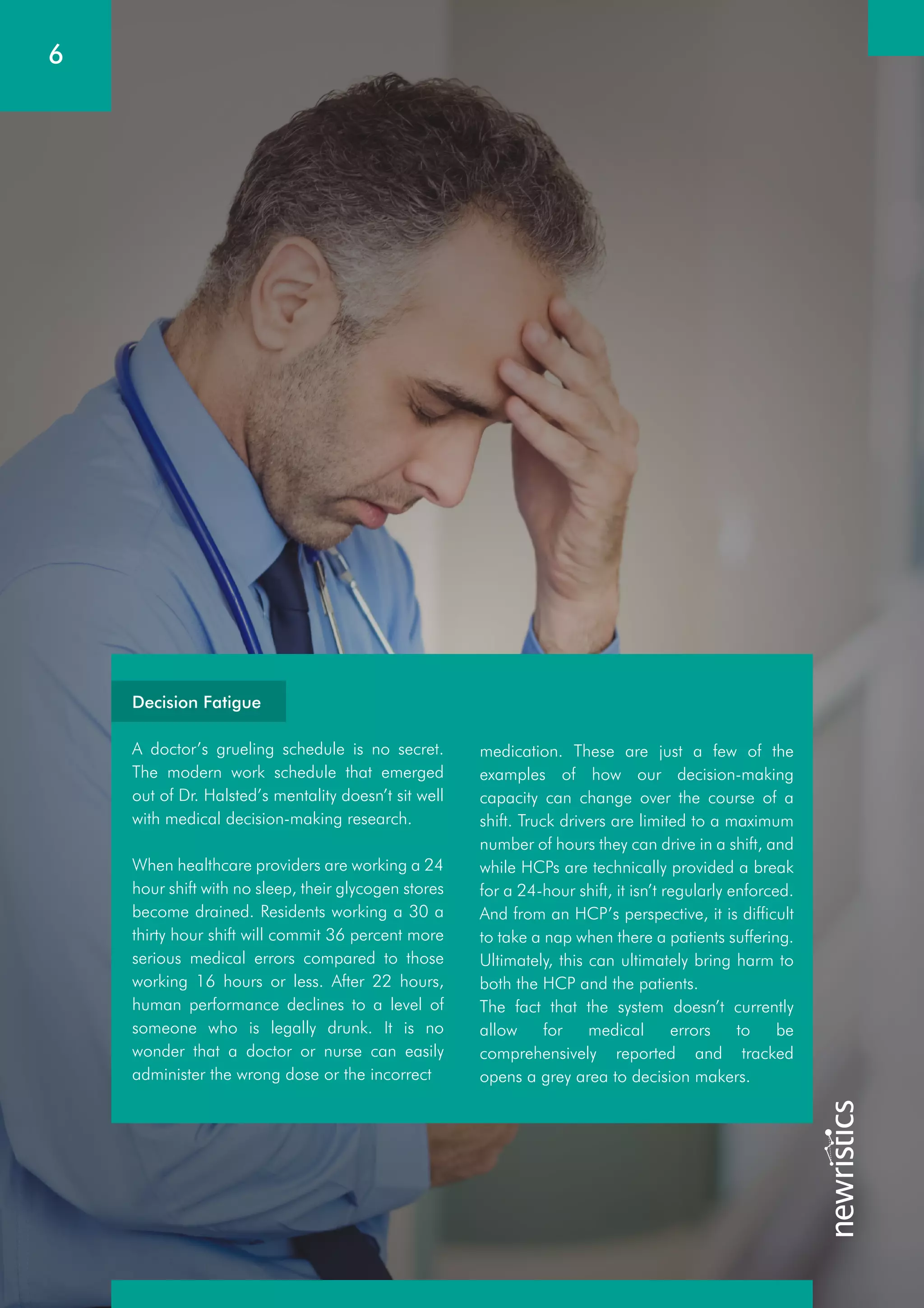 6
medication. These are just a few of the
examples of how our decision-making
capacity can change over the course of a
shift. Truck drivers are limited to a maximum
number of hours they can drive in a shift, and
while HCPs are technically provided a break
for a 24-hour shift, it isn’t regularly enforced.
And from an HCP’s perspective, it is difficult
to take a nap when there a patients suffering.
Ultimately, this can ultimately bring harm to
both the HCP and the patients.
The fact that the system doesn’t currently
allow for medical errors to be
comprehensively reported and tracked
opens a grey area to decision makers.
Decision Fatigue
A doctor’s grueling schedule is no secret.
The modern work schedule that emerged
out of Dr. Halsted’s mentality doesn’t sit well
with medical decision-making research.
When healthcare providers are working a 24
hour shift with no sleep, their glycogen stores
become drained. Residents working a 30 a
thirty hour shift will commit 36 percent more
serious medical errors compared to those
working 16 hours or less. After 22 hours,
human performance declines to a level of
someone who is legally drunk. It is no
wonder that a doctor or nurse can easily
administer the wrong dose or the incorrect
 