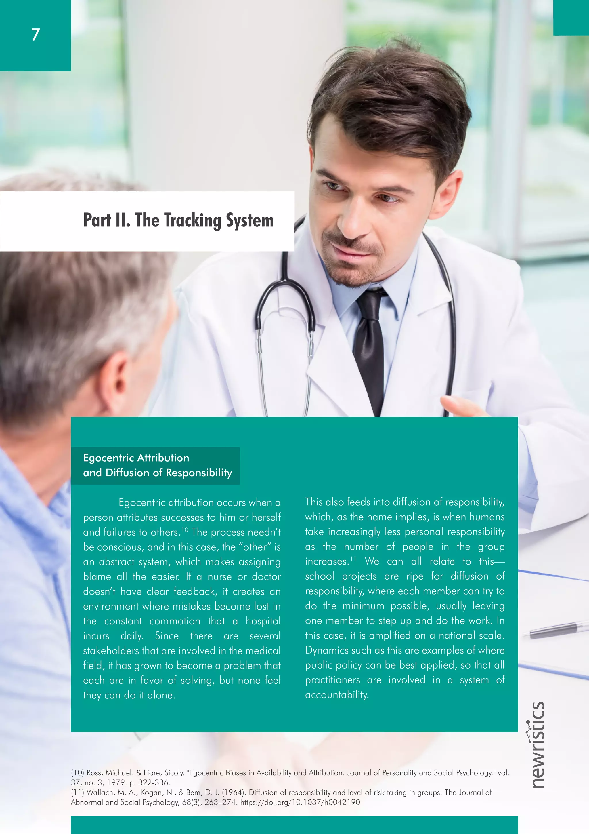 (10) Ross, Michael. & Fiore, Sicoly. "Egocentric Biases in Availability and Attribution. Journal of Personality and Social Psychology." vol.
37, no. 3, 1979. p. 322-336.
(11) Wallach, M. A., Kogan, N., & Bem, D. J. (1964). Diffusion of responsibility and level of risk taking in groups. The Journal of
Abnormal and Social Psychology, 68(3), 263–274. https://doi.org/10.1037/h0042190
7
This also feeds into diffusion of responsibility,
which, as the name implies, is when humans
take increasingly less personal responsibility
as the number of people in the group
increases.11
We can all relate to this—
school projects are ripe for diffusion of
responsibility, where each member can try to
do the minimum possible, usually leaving
one member to step up and do the work. In
this case, it is amplified on a national scale.
Dynamics such as this are examples of where
public policy can be best applied, so that all
practitioners are involved in a system of
accountability.
Egocentric Attribution
and Diffusion of Responsibility
Egocentric attribution occurs when a
person attributes successes to him or herself
and failures to others.10
The process needn’t
be conscious, and in this case, the “other” is
an abstract system, which makes assigning
blame all the easier. If a nurse or doctor
doesn’t have clear feedback, it creates an
environment where mistakes become lost in
the constant commotion that a hospital
incurs daily. Since there are several
stakeholders that are involved in the medical
field, it has grown to become a problem that
each are in favor of solving, but none feel
they can do it alone.
Part II. The Tracking System
 