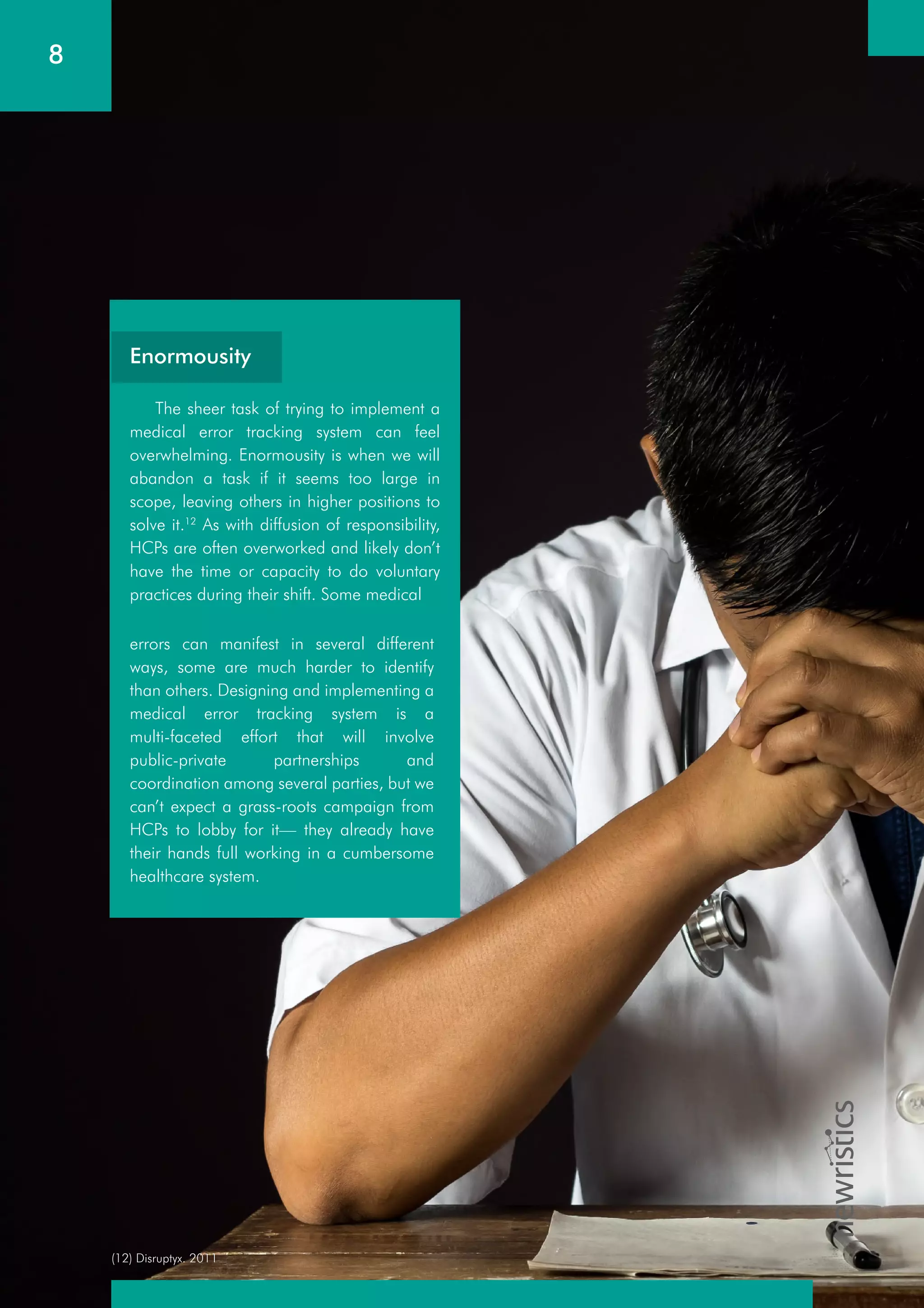 (12) Disruptyx. 2011
8
The sheer task of trying to implement a
medical error tracking system can feel
overwhelming. Enormousity is when we will
abandon a task if it seems too large in
scope, leaving others in higher positions to
solve it.12
As with diffusion of responsibility,
HCPs are often overworked and likely don’t
have the time or capacity to do voluntary
practices during their shift. Some medical
errors can manifest in several different
ways, some are much harder to identify
than others. Designing and implementing a
medical error tracking system is a
multi-faceted effort that will involve
public-private partnerships and
coordination among several parties, but we
can’t expect a grass-roots campaign from
HCPs to lobby for it— they already have
their hands full working in a cumbersome
healthcare system.
Enormousity
 