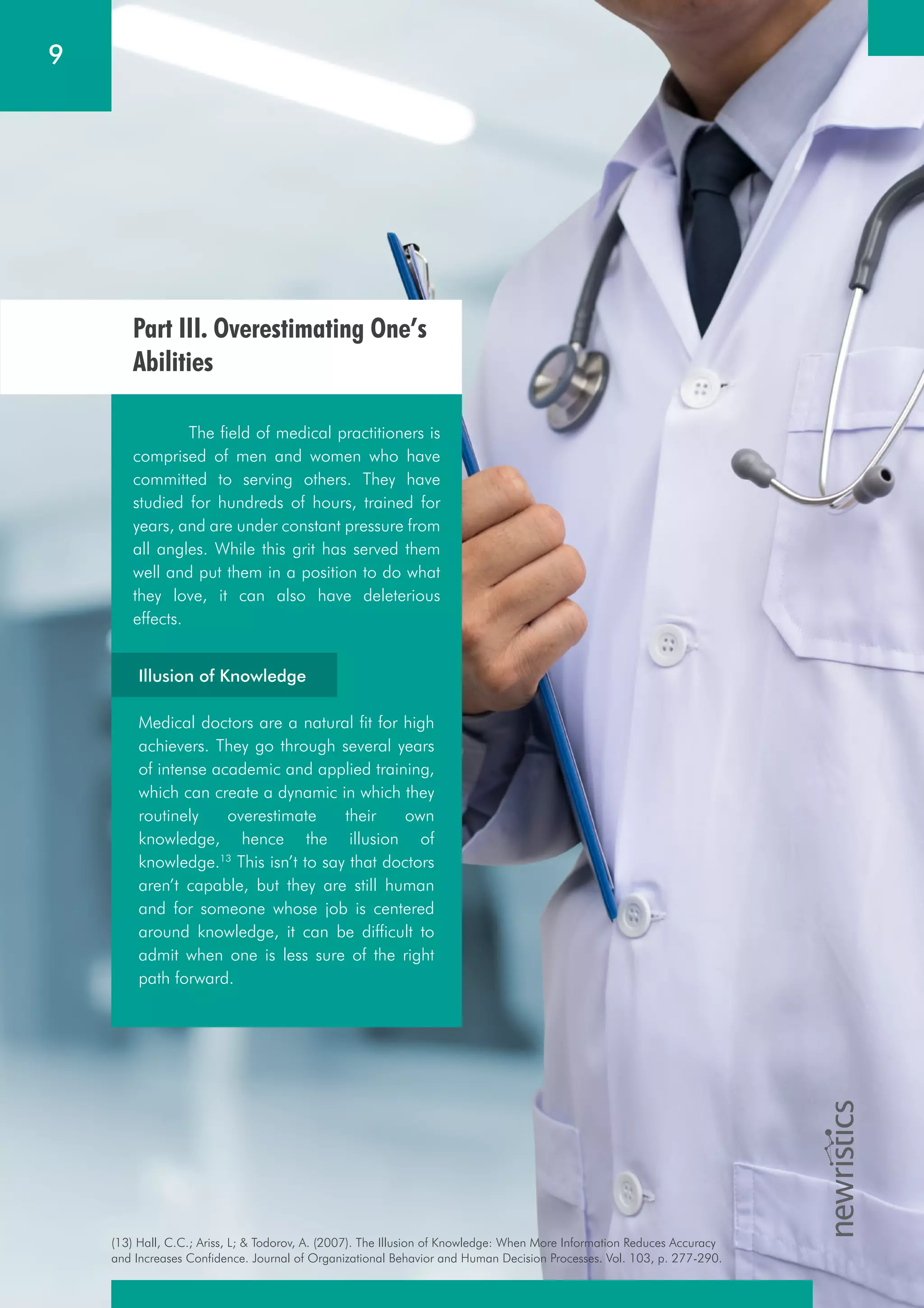 (13) Hall, C.C.; Ariss, L; & Todorov, A. (2007). The Illusion of Knowledge: When More Information Reduces Accuracy
and Increases Confidence. Journal of Organizational Behavior and Human Decision Processes. Vol. 103, p. 277-290.
9
Part III. Overestimating One’s
Abilities
The field of medical practitioners is
comprised of men and women who have
committed to serving others. They have
studied for hundreds of hours, trained for
years, and are under constant pressure from
all angles. While this grit has served them
well and put them in a position to do what
they love, it can also have deleterious
effects.
Illusion of Knowledge
Medical doctors are a natural fit for high
achievers. They go through several years
of intense academic and applied training,
which can create a dynamic in which they
routinely overestimate their own
knowledge, hence the illusion of
knowledge.13
This isn’t to say that doctors
aren’t capable, but they are still human
and for someone whose job is centered
around knowledge, it can be difficult to
admit when one is less sure of the right
path forward.
 