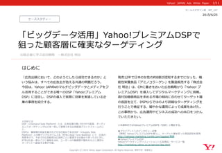 Yahoo!    JAPAN    Ads    White    Paper  
はじめに
Copyright  (C)  2015  Yahoo  Japan  Corporation.  All  Rights  Reserved.  無断引⽤用・転載禁⽌止
ケーススタディー
2015/6/25 　
セールスデザイン部 　WP_̲107
「広告出稿において、どのようにしたら成功できるのか」と
いう悩みは、すべての広告主が抱える共通の問題だろう。
今回は、Yahoo!  JAPANのマルチビッグデータとメディアをフ
ル活⽤用することができる唯⼀一のDSP「Yahoo!プレミアム
DSP」に注⽬目し、DSPの導⼊入で実際に効果を実感している企
業の事例例を紹介する。
発売12年年で⽇日本の⼥女女性の約8割が認知するまでになった、機
能性栄養⾷食品「アミノコラーゲン」を製造販売する「株式会
社  明治」は、CMに重きをおいた広告戦略略から「Yahoo!  プ
レミアムDSP」を導⼊入してデジタルマーケティングに挑戦。
⾼高付加価値商品を求める市場の傾向に合わせてターゲット層
の仮説を⽴立立て、DSPならではのより詳細なターゲティングを
⾏行行うことで検証する、細やかな運⽤用によって成果をあげた。
この事例例から、広告運⽤用やビジネスの成功への⽷糸⼝口をつかん
でいただきたい。
※本資料料内ではYahoo!プレミアムDSPを「DSP」と略略記する。
1/11
「ビッグデータ活⽤用」Yahoo!プレミアムDSP︎で
狙った顧客層に確実なターゲティング
出稿企業に学ぶ成功戦略略 　〜～株式会社  明治
■クライアントへのインタビュー記事
【事例例】Yahoo!プレミアムDSPを導⼊入し、ターゲット層を絞った商品認知を実現
http://yahoojp-‐‑‒marketing.tumblr.com/tagged/事例例  
■Yahoo!プレミアムDSP
Yahoo!マーケティングソリューション＞広告商品・サービス⼀一覧
http://marketing.yahoo.co.jp/service/dsp.html
※DSPとは
DSP（=Demand  Side  Platform）とは、広告在庫の買い付けから配信、オーディ
エンスターゲティングなどを⼀一括して管理理できる広告配信プラットフォームのこ
と。
DSPは、媒体側の収益を最⼤大化させる仕組みであるSSP（=Supply  Side  
Platform）との間でリアルタイム⼊入札（RTB＝Real  Time  Bidding）にて、広告の
売買を⾏行行う。今までの広告配信は広告枠ごとに配信する仕組みであったのに対し、
RTBは広告⼀一表⽰示ごとに価格を決め、ユーザーの⾏行行動履履歴や属性をもとに適切切な
ターゲットへ配信する事が可能。
 