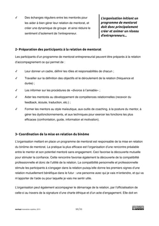 !
✓           Des échanges réguliers entre les mentorés pour                L’organisation initiant un
            les aider à bien gérer leur relation de mentorat, et          programme de mentorat
            créer une dynamique de groupe et ainsi réduire le             doit donc principalement
                                                                          créer et animer un réseau
            sentiment d’isolement de l’entrepreneur.
                                                                          d’entrepreneurs...



2- Préparation des participants à la relation de mentorat

Les participants d’un programme de mentorat entrepreneurial peuvent être préparés à la relation
d’accompagnement ce qui permet de :


✓           Leur donner un cadre, déﬁnir les rôles et responsabilités de chacun ;

✓           Travailler sur la déﬁnition des objectifs et le déroulement de la relation (fréquence et
            durée) ;

✓           Les informer sur les procédures de «divorce à l’amiable» ;

✓           Aider les mentorés au développement de compétences relationnelles (recevoir du
            feedback, écoute, traduction, etc.) ;

✓           Former les mentors au style maïeutique, aux outils de coaching, à la posture du mentor, à
            gérer les dysfonctionnements, et aux techniques pour exercer les fonctions les plus
            efﬁcaces (confrontation, guide, information et motivation).




3- Coordination de la mise en relation du binôme

L’organisation mettant en place un programme de mentorat est responsable de la mise en relation
du binôme de mentorat. La pratique la plus efﬁcace est l’organisation d’une rencontre préalable
entre le mentor et son potentiel mentoré sans engagement. Ceci favorise la découverte mutuelle
pour stimuler la conﬁance. Cette rencontre favorise également la découverte de la compatibilité
professionnelle et donc de l’utilité de la relation. La compatibilité personnelle et professionnelle
stimule les participants à s’engager dans la relation puisqu’elle donne les premiers signes d’une
relation mutuellement bénéﬁque dans le futur : une personne avec qui je vais m’entendre, et qui va
m’apporter de l’aide ou pour laquelle je vais me sentir utile.


L’organisation peut également accompagner le démarrage de la relation, par l’ofﬁcialisation de
celle-ci au travers de la signature d’une charte éthique et d’un acte d’engagement. Elle doit en




merkapt innovation copilots, 2013                    10/11
 