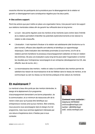 !
revanche informer les participants de la procédure pour le désengagement de la relation et
garantir un désengagement sans conséquence négative pour les deux partis.


4- Des actions support

Parmi les actions que peut mettre en place une organisation tierce, trois peuvent servir de support
aux relations mentorales créées aﬁn de garantir leur efﬁcacité dans le long terme :


➡           Le suivi : des points réguliers avec les mentors et les mentorés (sans rentrer dans l’intimité
            de la relation) permettent d’identiﬁer les potentiels dysfonctionnements et de relancer la
            relation si elle s’essoufﬂe.


➡           L’évaluation : il est important d’évaluer si la relation est satisfaisante (elle fonctionne sur le
            plan humain), efﬁcace (des objectifs sont atteints) et bénéﬁque (un apprentissage
            réciproque). Cette évaluation des retombées proximales (à court terme, à la ﬁn de la
            relation) permet d’améliorer le processus d’accompagnement (sélection et mise en relation
            des binômes). De plus une évaluation à plus long terme peut aider l’organisation à montrer
            les résultats pour l’entrepreneur accompagné et son entreprise (développement du CA, des
            effectifs, taux de survie, etc.) ;


➡           La reconnaissance des mentors : mettre en valeur la contribution des mentors permet de
            satisfaire leur besoin de reconnaissance et de les ﬁdéliser dans le réseau de mentors, et de
            communiquer au sein du réseau sur les bonnes pratiques et les valeurs du mentorat.




Et maintenant ?
Le mentorat a beau être porté par des mentors bénévoles, le
design et le déploiement d’un programme
d’accompagnement demandent une bonne préparation, de
la communication, et un minimum de ressources aﬁn de le
                                                                              Comment nous contacter :
mener à bien pour qu’il puisse être bénéﬁque aux
                                                                              Stéphanie MITRANO
entrepreneurs novices ainsi qu’aux mentors. Bien entendu,                     smitrano@merkapt.com
nous pouvons vous accompagner dans le design d’un tel                         twitter : @SMMerkapt
programme, mais nous sommes également intéressés par                          web : www.merkapt.com
vos retours d’expérience donc n’hésitez pas à nous
contacter.



merkapt innovation copilots, 2013                     11/11
 