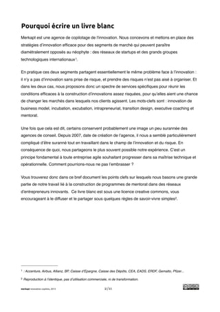 !
Pourquoi écrire un livre blanc
Merkapt est une agence de copilotage de l'innovation. Nous concevons et mettons en place des
stratégies d’innovation efﬁcace pour des segments de marché qui peuvent paraître
diamétralement opposés au néophyte : des réseaux de startups et des grands groupes
technologiques internationaux 1.


En pratique ces deux segments partagent essentiellement le même problème face à l’innovation :
il n’y a pas d’innovation sans prise de risque, et prendre des risques n’est pas aisé à organiser. Et
dans les deux cas, nous proposons donc un spectre de services spéciﬁques pour réunir les
conditions efﬁcaces à la construction d’innovations assez risquées, pour qu’elles aient une chance
de changer les marchés dans lesquels nos clients agissent. Les mots-clefs sont : innovation de
business model, incubation, excubation, intrapreneuriat, transition design, executive coaching et
mentorat.


Une fois que cela est dit, certains conservent probablement une image un peu surannée des
agences de conseil. Depuis 2007, date de création de l’agence, il nous a semblé particulièrement
compliqué d’être suranné tout en travaillant dans le champ de l’innovation et du risque. En
conséquence de quoi, nous partageons le plus souvent possible notre expérience. C’est un
principe fondamental à toute entreprise agile souhaitant progresser dans sa maîtrise technique et
opérationnelle. Comment pourrions-nous ne pas l’embrasser ?


Vous trouverez donc dans ce bref document les points clefs sur lesquels nous basons une grande
partie de notre travail lié à la construction de programmes de mentorat dans des réseaux
d’entrepreneurs innovants. Ce livre blanc est sous une licence creative commons, vous
encourageant à le diffuser et le partager sous quelques règles de savoir-vivre simples2.




1   : Accenture, Airbus, Allianz, BP, Caisse d’Epargne, Caisse des Dépôts, CEA, EADS, ERDF, Gemalto, Pﬁzer...

2   Reproduction à l’identique, pas d’utilisation commerciale, ni de transformation.

merkapt innovation copilots, 2013                           2/11
 