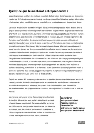 !
Qu’est-ce que le mentorat entrepreneurial ?
Les entrepreneurs sont l’un des moteurs essentiels de la création de richesse de nos économies
modernes. Il n’est guère surprenant que de nombreux dispositifs d’aide et de soutien à la création
d’entreprises soient considérés comme essentiels pour un développement économique réussi.


Le risque de défaillance étant trois fois plus élevé pour les entreprises de moins de cinq ans, la
plupart des dispositifs d’accompagnement adressent les étapes initiales du projet de création et
cherchent, si ce n’est à annuler, au moins à minimiser ses risques spéciﬁques : ﬁnancier, humain
et commercial. Ces dispositifs souvent constitués en réseaux, peuvent être des organismes de
formation ou d’orientation, des structures d’accompagnement, des agences publiques qui
apportent du soutien sous forme de biens ou services, d’informations, de mises en relation et de
prestations diverses. Ces réseaux d’échanges et d’apprentissage à l’entrepreneuriat peuvent
aussi bien être formés par des communautés informelles de personnes que par des structures
professionnelles formelles. L’enjeu principal de ces formes d’accompagnement est particulier. Il
réside dans le développement de la réﬂexivité critique de l’entrepreneur plutôt que dans
l’augmentation de la base de ses connaissances : les structures d'accompagnement privilégient
l’internalisation du savoir, la faculté d'improvisation et l’autonomisation du dirigeant. Parmi les
modalités spéciﬁques d’accompagnement au développement des adultes, nous trouvons le
conseil, le coaching, la formation et le mentorat. Toutes ces formes d’accompagnement visent à
aider une personne dans son développement personnel et professionnel par la transmission de
savoirs, d’expériences, de savoir-faire et de savoir-être.


Depuis les années 90, plusieurs gouvernements et agences gouvernementales ont eu recours à
des programmes de mentorat entrepreneurial, en parallèle des autres formes classiques de
soutien aux entrepreneurs telles que des prêts à taux d'intérêt réduits, des subventions
sectorielles ciblées, des programmes de formation, des dispositifs d’incubation ou de la mise en
réseau.


Le mentorat est lui, une forme d’accompagnement qui aide
                                                                       Le mentorat
le mentoré à trouver du sens tout en restant dans un mode              entrepreneurial est
d’apprentissage expérientiel. Dans ces activités, le mentor            l’accompagnement
est déﬁni comme une personne expérimentée qui donne de                 bénévole d’un
                                                                       entrepreneur novice par un
son temps sans lien d’intérêt, transmet son expérience et
                                                                       entrepreneur expérimenté.
offre un espace de réﬂexion aﬁn de faciliter la transition d’un
novice vers la performance dans son nouveau rôle.



merkapt innovation copilots, 2013                3/11
 
