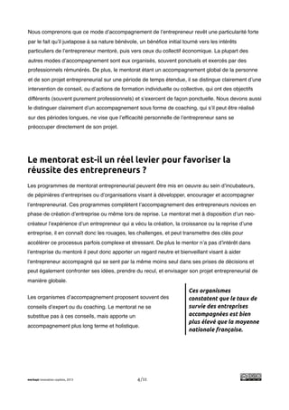 !
Nous comprenons que ce mode d’accompagnement de l’entrepreneur revêt une particularité forte
par le fait qu’il juxtapose à sa nature bénévole, un bénéﬁce initial tourné vers les intérêts
particuliers de l’entrepreneur mentoré, puis vers ceux du collectif économique. La plupart des
autres modes d’accompagnement sont eux organisés, souvent ponctuels et exercés par des
professionnels rémunérés. De plus, le mentorat étant un accompagnement global de la personne
et de son projet entrepreneurial sur une période de temps étendue, il se distingue clairement d’une
intervention de conseil, ou d’actions de formation individuelle ou collective, qui ont des objectifs
différents (souvent purement professionnels) et s’exercent de façon ponctuelle. Nous devons aussi
le distinguer clairement d’un accompagnement sous forme de coaching, qui s’il peut être réalisé
sur des périodes longues, ne vise que l’efﬁcacité personnelle de l’entrepreneur sans se
préoccuper directement de son projet.




Le mentorat est-il un réel levier pour favoriser la
réussite des entrepreneurs ?
Les programmes de mentorat entrepreneurial peuvent être mis en oeuvre au sein d’incubateurs,
de pépinières d’entreprises ou d’organisations visant à développer, encourager et accompagner
l’entrepreneuriat. Ces programmes complètent l’accompagnement des entrepreneurs novices en
phase de création d’entreprise ou même lors de reprise. Le mentorat met à disposition d’un neo-
créateur l’expérience d’un entrepreneur qui a vécu la création, la croissance ou la reprise d’une
entreprise, il en connaît donc les rouages, les challenges, et peut transmettre des clés pour
accélérer ce processus parfois complexe et stressant. De plus le mentor n’a pas d’intérêt dans
l’entreprise du mentoré il peut donc apporter un regard neutre et bienveillant visant à aider
l’entrepreneur accompagné qui se sent par la même moins seul dans ses prises de décisions et
peut également confronter ses idées, prendre du recul, et envisager son projet entrepreneurial de
manière globale.
                                                                       Ces organismes
Les organismes d’accompagnement proposent souvent des                  constatent que le taux de
conseils d’expert ou du coaching. Le mentorat ne se                    survie des entreprises
substitue pas à ces conseils, mais apporte un                          accompagnées est bien
                                                                       plus élevé que la moyenne
accompagnement plus long terme et holistique.
                                                                       nationale française.




merkapt innovation copilots, 2013               4/11
 