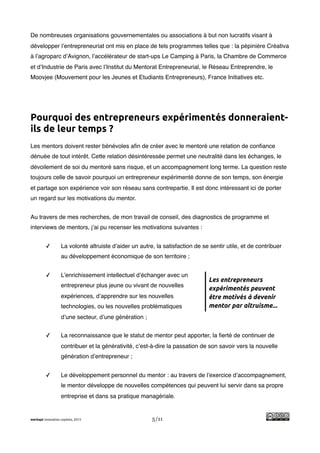 !
De nombreuses organisations gouvernementales ou associations à but non lucratifs visant à
développer l’entrepreneuriat ont mis en place de tels programmes telles que : la pépinière Créativa
à l’agroparc d’Avignon, l’accélérateur de start-ups Le Camping à Paris, la Chambre de Commerce
et d’Industrie de Paris avec l’Institut du Mentorat Entrepreneurial, le Réseau Entreprendre, le
Moovjee (Mouvement pour les Jeunes et Etudiants Entrepreneurs), France Initiatives etc.




Pourquoi des entrepreneurs expérimentés donneraient-
ils de leur temps ?
Les mentors doivent rester bénévoles aﬁn de créer avec le mentoré une relation de conﬁance
dénuée de tout intérêt. Cette relation désintéressée permet une neutralité dans les échanges, le
dévoilement de soi du mentoré sans risque, et un accompagnement long terme. La question reste
toujours celle de savoir pourquoi un entrepreneur expérimenté donne de son temps, son énergie
et partage son expérience voir son réseau sans contrepartie. Il est donc intéressant ici de porter
un regard sur les motivations du mentor.


Au travers de mes recherches, de mon travail de conseil, des diagnostics de programme et
interviews de mentors, j’ai pu recenser les motivations suivantes :


         ✓         La volonté altruiste d’aider un autre, la satisfaction de se sentir utile, et de contribuer
                   au développement économique de son territoire ;


         ✓         L’enrichissement intellectuel d’échanger avec un
                                                                               Les entrepreneurs
                   entrepreneur plus jeune ou vivant de nouvelles
                                                                               expérimentés peuvent
                   expériences, d’apprendre sur les nouvelles                  être motivés à devenir
                   technologies, ou les nouvelles problématiques               mentor par altruisme...
                   d’une secteur, d’une génération ;


         ✓         La reconnaissance que le statut de mentor peut apporter, la ﬁerté de continuer de
                   contribuer et la générativité, c’est-à-dire la passation de son savoir vers la nouvelle
                   génération d’entrepreneur ;


         ✓         Le développement personnel du mentor : au travers de l’exercice d’accompagnement,
                   le mentor développe de nouvelles compétences qui peuvent lui servir dans sa propre
                   entreprise et dans sa pratique managériale.


merkapt innovation copilots, 2013                       5/11
 