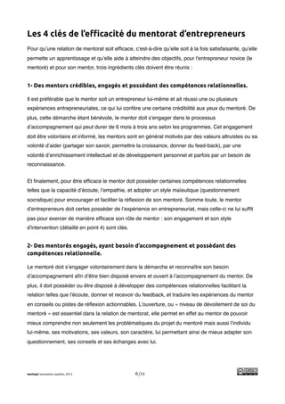 !
Les 4 clés de l’e!cacité du mentorat d’entrepreneurs
Pour qu’une relation de mentorat soit efﬁcace, c’est-à-dire qu’elle soit à la fois satisfaisante, qu’elle
permette un apprentissage et qu’elle aide à atteindre des objectifs, pour l'entrepreneur novice (le
mentoré) et pour son mentor, trois ingrédients clés doivent être réunis :


1- Des mentors crédibles, engagés et possédant des compétences relationnelles.

Il est préférable que le mentor soit un entrepreneur lui-même et ait réussi une ou plusieurs
expériences entrepreneuriales, ce qui lui confère une certaine crédibilité aux yeux du mentoré. De
plus, cette démarche étant bénévole, le mentor doit s’engager dans le processus
d’accompagnement qui peut durer de 6 mois à trois ans selon les programmes. Cet engagement
doit être volontaire et informé, les mentors sont en général motivés par des valeurs altruistes ou sa
volonté d’aider (partager son savoir, permettre la croissance, donner du feed-back), par une
volonté d’enrichissement intellectuel et de développement personnel et parfois par un besoin de
reconnaissance.


Et ﬁnalement, pour être efﬁcace le mentor doit posséder certaines compétences relationnelles
telles que la capacité d’écoute, l’empathie, et adopter un style maïeutique (questionnement
socratique) pour encourager et faciliter la réﬂexion de son mentoré. Somme toute, le mentor
d’entrepreneurs doit certes posséder de l’expérience en entrepreneuriat, mais celle-ci ne lui sufﬁt
pas pour exercer de manière efﬁcace son rôle de mentor : son engagement et son style
d'intervention (détaillé en point 4) sont clés.


2- Des mentorés engagés, ayant besoin d’accompagnement et possédant des
compétences relationnelle.

Le mentoré doit s’engager volontairement dans la démarche et reconnaître son besoin
d’accompagnement aﬁn d’être bien disposé envers et ouvert à l’accompagnement du mentor. De
plus, il doit posséder ou être disposé à développer des compétences relationnelles facilitant la
relation telles que l’écoute, donner et recevoir du feedback, et traduire les expériences du mentor
en conseils ou pistes de réﬂexion actionnables. L’ouverture, ou « niveau de dévoilement de soi du
mentoré » est essentiel dans la relation de mentorat, elle permet en effet au mentor de pouvoir
mieux comprendre non seulement les problématiques du projet du mentoré mais aussi l’individu
lui-même, ses motivations, ses valeurs, son caractère, lui permettant ainsi de mieux adapter son
questionnement, ses conseils et ses échanges avec lui.




merkapt innovation copilots, 2013                 6/11
 