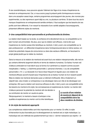 !
À ces caractéristiques, nous pouvons ajouter l’élément de l’âge et du niveau d’expérience du
mentoré en entrepreneuriat. Car, si nous avons jusqu’à présent parlé d’entrepreneurs-novices
dans une acception assez large, certains programmes accompagnent des jeunes, des novices peu
expérimentés, ou des repreneurs ayant déjà eu une, ou plusieurs carrières. Si dans tous les cas le
manque d’expérience en entrepreneuriat semble similaire, il faut souligner que les besoins de ces
proﬁls sont bien différents. Il en ressort la nécessité d’une variété adaptée d’accompagnants,
présentant différents styles de mentorat.


3- Une compatibilité inter-personnelle et professionnelle du binôme.

La relation étant basée sur la durée, la conﬁance et le dévoilement de soi, la compatibilité sur le
plan humain est primordiale. De plus, pour que la relation soit efﬁcace, c’est-à-dire que
l’expérience du mentor puisse être bénéﬁque au mentoré, il doit y avoir une compatibilité sur le
plan professionnel : un différentiel d’expérience dans l’entrepreneuriat dans le même secteur, en
évitant les potentiels risques de concurrence ou dans des secteurs différents, en favorisant le
projet global plutôt que le métier du mentoré.


Dans la mesure où la relation de mentorat est avant tout une relation interpersonnelle, elle met en
jeu certains éléments largement décrits en terme de relations humaines. Ce facteur humain est
d’ailleurs ambivalent et il est décrit sous la forme d’un sentiment ou ressenti comme souvent
inexplicable (« feeling »), d’alchimie personnelle (« personal chemistry ») ou de compatibilité
personnelle (« ﬁt »). La nécessité d’un face-à-face fréquent et régulier pour une relation de
mentorat efﬁcace accroît d’autant plus l’importance de ce facteur humain et d’un ressenti positif.
Mais la relation de mentorat demande aussi un élément d’efﬁcacité. Elle a ﬁnalement un
objectif clair, celui d’aider un entrepreneur à se développer dans son rôle et de développer son
entreprise. Aﬁn que la relation soit reconnue efﬁcace et utile, il doit y avoir une compatibilité entre
les besoins du mentoré et le style, les connaissances et expériences du mentor. Le mentor doit
d’ailleurs percevoir le potentiel du mentoré aﬁn de décider si
sa contribution de mentor en vaudra la peine.                          Le succès d’une relation
                                                                       de mentorat dépend de la
Réciproquement, le mentoré a besoin d’anticiper si les
                                                                       compatibilité entre les
qualités et expériences du mentor vont lui être bénéﬁques.
                                                                       deux membres du binôme.

4- Un style de mentorat approprié

Les compétences relationnelles sont très importantes pour un mentor. En effet, le style
d’intervention le plus favorable pour le développement du mentoré est un style maïeutique. La
maïeutique est une méthode de questionnement qui vise à « donner naissance aux esprits » et


merkapt innovation copilots, 2013                7/11
 