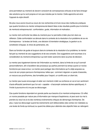 !
ainsi permettant au mentoré de devenir conscient de connaissances enfouies et de faire émerger
des solutions qui lui sont propres et non pas induites par le mentor. Cette approche est ainsi
l’opposé du style directif.


De plus nous avons trouvé au cours de nos recherches et d’une revue des meilleures pratiques
que quatre fonctions du mentor entrepreneurial étaient liées à des résultats positifs pour le binôme
de mentorat entrepreneurial : confrontation, guide, information et motivation.


Le mentor doit confronter les idées du mentoré pour lui permettre d’aller plus loin dans sa
réﬂexion. Cette confrontation se déroule dans le contexte de la résolution d’un problème de sa vie
d’entrepreneur : la levées de fonds, une décision d’orientation stratégique, la gestion ou la
constitution d’équipe, le choix de partenaires, etc.


Dans sa fonction de guide et toujours dans le contexte de la résolution d’un problème, le mentor
fait part au mentoré de ses suggestions et de ses conseils. Ces suggestions sont soumises à la
considération du mentoré-entrepreneur qui doit rester autonome dans sa prise de décision.


Le mentor peut également donner de l’information au mentoré, dans la limite de ce qu’il connaît
personnellement, aﬁn d’accélérer des processus qui parfois prennent du temps quand un novice
fonctionne par essai-erreur. Le mentor peut partager des informations qu’il a déjà acquises au
cours de son propre parcours d’entrepreneur telles que : comment négocier un pacte d’associés,
un recours aux prud’homme, des formalités pour l’export, un conﬂit avec un client etc.


Le mentor peut aussi encourager et aider son mentoré à bâtir sa conﬁance en soi et son sentiment
d’auto-efﬁcacité (sentiment que l’on est « capable » d’accomplir certaines tâches spéciﬁques). Il
l’incite à poursuivre et à ne pas se décourager.


Ces quatre fonctions répondent en grande partie aux besoins d’un mentoré entrepreneur. En effet,
un novice possède par nature peu d’information par manque d’expérience, et peut avoir du mal à
prendre du recul vis-à-vis des nombreux événements critiques de démarrage d’entreprise. De
plus, il peut se décourager quand les événements sont défavorables (des ventes non réalisées ou
une levée de fonds qui échoue) ou quand les délais pour atteindre des objectifs ﬁxés se rallongent.




merkapt innovation copilots, 2013               8/11
 
