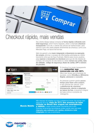 2
Checkout rápido, mais vendas
Seu cliente deseja realizar compras de forma rápida e eficiente com
total segurança, certo? Como resposta, utilize o chamado checkout
transparente. Com ele, o cliente não precisa ser redirecionado para
nenhum outro site; basta adaptar ferramentas de checkout, como a do
Mercado Pago, ao layout da sua loja.
Além de garantir uma maior integração e dinamismo na operação
de compra, eliminar o excesso de informações solicitadas ao cliente
recorrente evita que ele fique frustrado. Mesmo para novos usuários,
peça apenas o necessário no ckeckout para que ele não desista da
compra. Um conjunto de seis dados é o ideal: número do cartão, data
de validade, código de segurança, titular do cartão, CPF e número
de parcelas.
Mundo Mobile
Não esqueça de adaptar sua loja à plataforma móvel. De acordo com
pesquisa da e-bit, mais de 37% dos acessos às lojas
virtuais no Brasil têm origem em smartphones
e tablets, e esse número tende a aumentar ano a ano.
Diversas ferramentas tecnológicas podem ajudar para que essa
migração seja realizada com rapidez, eficiência e total
integração com seu e-commerce.
O checkout no modo transparente
pode aumentar sua
conversão em até 30%.
Não é por acaso que empresas de
sucesso, como ClickBus e Bilheteria
Digital, adotaram o conceito.
As pessoas querem gastar pouco
tempo para fazer uma compra,
e isso precisa ser natural. Com
a plataforma de checkout
transparente, aberta e adaptada
ao layout da loja, é possível integrar
de lojas online a consoles de
videogame.
 