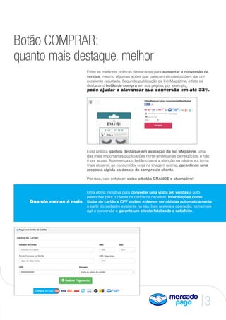 3
Botão COMPRAR:
quanto mais destaque, melhor
Entre as melhores práticas destacadas para aumentar a conversão de
vendas, mesmo algumas ações que parecem simples podem dar um
excelente resultado. Segundo publicação da Inc Magazine, o fato de
destacar o botão de compra em sua página, por exemplo,
pode ajudar a alavancar sua conversão em até 33%.
Essa prática ganhou destaque em avaliação da Inc Magazine, uma
das mais importantes publicações norte-americanas de negócios, e não
é por acaso. A presença do botão chama a atenção na página e a torna
mais atraente ao consumidor (veja na imagem acima), garantindo uma
resposta rápida ao desejo de compra do cliente.
Por isso, vale enfatizar: deixe o botão GRANDE e chamativo!
Uma ótima iniciativa para converter uma visita em vendas é auto
preencher para o cliente os dados de cadastro. Informações como
titular do cartão e CPF podem e devem ser obtidas automaticamente
a partir do cadastro existente na loja. Isso acelera a operação, torna mais
ágil a conversão e garante um cliente fidelizado e satisfeito.
Quando menos é mais
 