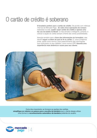 4
O cartão de crédito é soberano
O brasileiro prefere usar o cartão de crédito. De acordo com métricas
internas do Mercado Pago, de cada cinco operações de compra
realizadas na web, quatro usam cartão de crédito e apenas uma
faz uso do boleto no Brasil. O mais sensato e inteligente, portanto, é
colocar a opção do cartão sempre à frente das outras possibilidades.
Atenção também para o fluxo das informações do formulário, elas
devem seguir a ordem do que se lê no cartão. E, como já falamos
antes, adote como norma o auto preenchimento das informações
que você possui no seu cadastro, como nome e CPF. Garanta uma
experiência mais dinâmica e suave para seu cliente.
Outra dica importante: ao fornecer as opções dos cartões,
simplifique ao máximo os passos para a escolha da bandeira que o cliente deseja utilizar.
Uma forma é o reconhecimento automático da bandeira preferida do usuário.
 