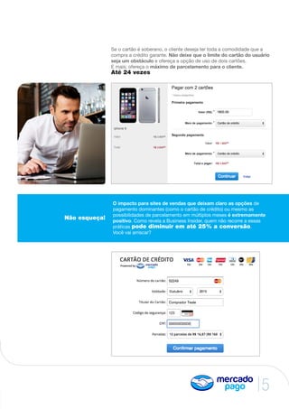 5
Se o cartão é soberano, o cliente deseja ter toda a comodidade que a
compra a crédito garante. Não deixe que o limite do cartão do usuário
seja um obstáculo e ofereça a opção de uso de dois cartões.
E mais; ofereça o máximo de parcelamento para o cliente.
Até 24 vezes
Não esqueça!
O impacto para sites de vendas que deixam claro as opções de
pagamento dominantes (como o cartão de crédito) ou mesmo as
possibilidades de parcelamento em múltiplos meses é extremamente
positivo. Como revela a Business Insider, quem não recorre a essas
práticas pode diminuir em até 25% a conversão.
Você vai arriscar?
 