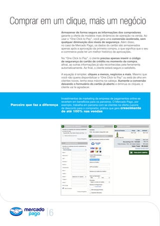 6
Parceiro que faz a diferença
Armazenar de forma segura as informações dos compradores
garante a oferta de modelos mais dinâmicos de operação na venda. Ao
usar o “One Click to Pay”, você gera uma conversão acelerada, sem
qualquer diminuição dos níveis de segurança. Além disso,
no caso de Mercado Pago, os dados do cartão são armazenados
apenas após a aprovação da primeira compra, o que significa que o seu
e-commerce pode ter um melhor histórico de aprovações.
No “One Click to Pay”, o cliente precisa apenas inserir o código
de segurança do cartão de crédito no momento da compra,
afinal, as outras informações já são reconhecidas pela ferramenta
automaticamente. Ao final, o cliente estará seguro e satisfeito.
A equação é simples: cliques a menos, negócios a mais. Mesmo que
você não queira disponibilizar o “One Click to Pay” ou está de olho em
clientes novos, tenha essa máxima na cabeça. Aumente a conversão
deixando o formulário do cartão já aberto e diminua os cliques; o
cliente vai te agradecer.
Comprar em um clique, mais um negócio
Investimentos de marketing da empresa de pagamentos online se
revertem em benefícios para os parceiros. O Mercado Pago, por
exemplo, trabalha em parceria com se clientes na oferta cupons
de desconto para o comprador, prática que gera crescimento
de até 100% nas vendas
 