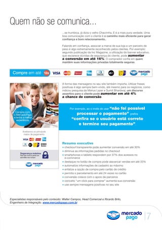7
Quem não se comunica...
...se trumbica, já dizia o velho Chacrinha. E é a mais pura verdade. Uma
boa comunicação com o cliente é o caminho mais eficiente para gerar
confiança e bom relacionamento..
Falando em confiança, associar a marca de sua loja a um parceiro de
peso é algo extremamente reconhecido pelos clientes. Por exemplo:
segundo publicação da Inc Magazine, a utilização do banner educativo,
que esclarece dúvidas de segurança do cliente, pode aumentar
a conversão em até 16%. O comprador confia em quem
mantém suas informações privadas totalmente seguras.
A forma das mensagens no seu site também importa. Utilizar frases
positivas é algo sempre bem-vindo, até mesmo para os negócios, como
indicou pesquisa da Marius Lazer e Sumit Bhardwaj: um discurso
assertivo para o cliente pode aumentar em até 4%
a chance de conversão.
Especialistas responsáveis pelo conteúdo: Walter Campos, Head Comercial e Ricardo Brito,
Engenheiro de Integração. www.mercadopago.com.br
Resumo executivo
• checkout transparente pode aumentar conversão em até 30%
• diminua as informações pedidas no checkout
• smartphones e tablets respondem por 37% dos acessos no
e-commerce
• destaque no botão de compra pode alavancar vendas em até 33%
• automatize informações de cadastro ao máximo
• enfatize a opção de compra pelo cartão de crédito
• permita o parcelamento em até 24 vezes no cartão
• conversão cresce com o apoio de parceiros
• conceito “um click para comprar” aumenta sua conversão
• use sempre mensagens positivas no seu site
Por exemplo, ao o invés de usar “não foi possível
processar o pagamento” prefira
“confira se o usuário está correto
e termine seu pagamento”.
 