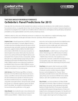 THE YEAR AHEAD FOR MOBILE FORENSICS
Cellebrite’s Panel Predictions for 2013
A decade after law enforcement first realized that evidence could exist on cell phones, the mobile forensics discipline
has evolved as fast as, or arguably slower than, the technology whose data it was born to extract. Corporate legal teams
and private investigators have caught on to mobile evidence’s relevance to civil litigation. And accelerating smartphone
and tablet use has sparked debate over data security and privacy issues.

Cellebrite asked six of its most influential customers to weigh in on how evolutions in mobile technology, legal,
regulatory and legislative landscapes will impact forensic examiners’ efforts throughout 2013.

Eoghan Casey is founding partner at CASEITE, a service          instructor, she has been involved in the digital forensics
provider that specializes in complex digital forensics,         profession since 1999. For this paper, she provided
incident response including network intrusions with in-         perspective on how mobile apps and malware will
ternational scope, and cyber security risk management.          impact law enforcement and trial courts.
Casey also supports forensic R&D at the DoD’s Cyber
Crime Center (DC3/DCCI). An instructor/researcher at            Heather Mahalik is mobile forensics technical lead
Johns Hopkins University’s Information Security Insti-          at Basis Technology and a SANS Institute Certified
tute, he also authored the book “Digital Evidence and           Instructor, where she authors and teaches FOR563
Computer Crime: Forensic Science, Computers, and the            – Mobile Device Forensics. Her experience as a
Internet.” He is a SANS Institute Senior Instructor who         government contractor centered her trend predictions
developed and teaches the Mobile Device Forensics               on encryption, apps, and mobile storage issues,
(SANS FOR563) and the new Advanced Smartphone                   all affecting how forensic examinations are performed.
and Mobile Device Forensics (SANS FOR564) courses.
His experience drove his assessment of how mobile will          Paul Henry, principal at vNet Security and a SANS
impact the enterprise in the coming year.                       Institute Senior Instructor, has worked in the fields
                                                                of network security, incident response, digital
John Carney is Chief Technology Officer at Carney               forensics and virtualization for 15 years. These
Forensics in St. Paul (Minnesota). Attorney-at-Law at           specialties provided a future view of the still-devel-
Carney Law Office and counselor-at-law admitted in              oping “bring your own device” (BYOD) trend, mobile
the State of Minnesota and the US District Court for            malware, and well-rounded forensic examinations.
the District of Minnesota, he is a strategic evidence
consultant and expert witness who previously worked             Gary Kessler is associate professor at Embry-Riddle
for 30 years as a software engineer, systems architect          Aeronautical University, adjunct professor at Australia’s
and IT consultant. His insights on technology and               Edith Cowan University, and a member of the ICAC
the law informed his predictions in this paper.                 Northern Florida Task Force. Previously, he founded
                                                                and directed Champlain College’s Master of Science in
Cindy Murphy has nearly 28 years in law enforcement.            Digital Forensic Management program. His breadth and
A Madison (Wisconsin) police detective and part-time            depth of experience both at home and abroad gave rise
SANS Institute FOR563 – Mobile Device Forensics                 to his insights about legal and technology trends.
 