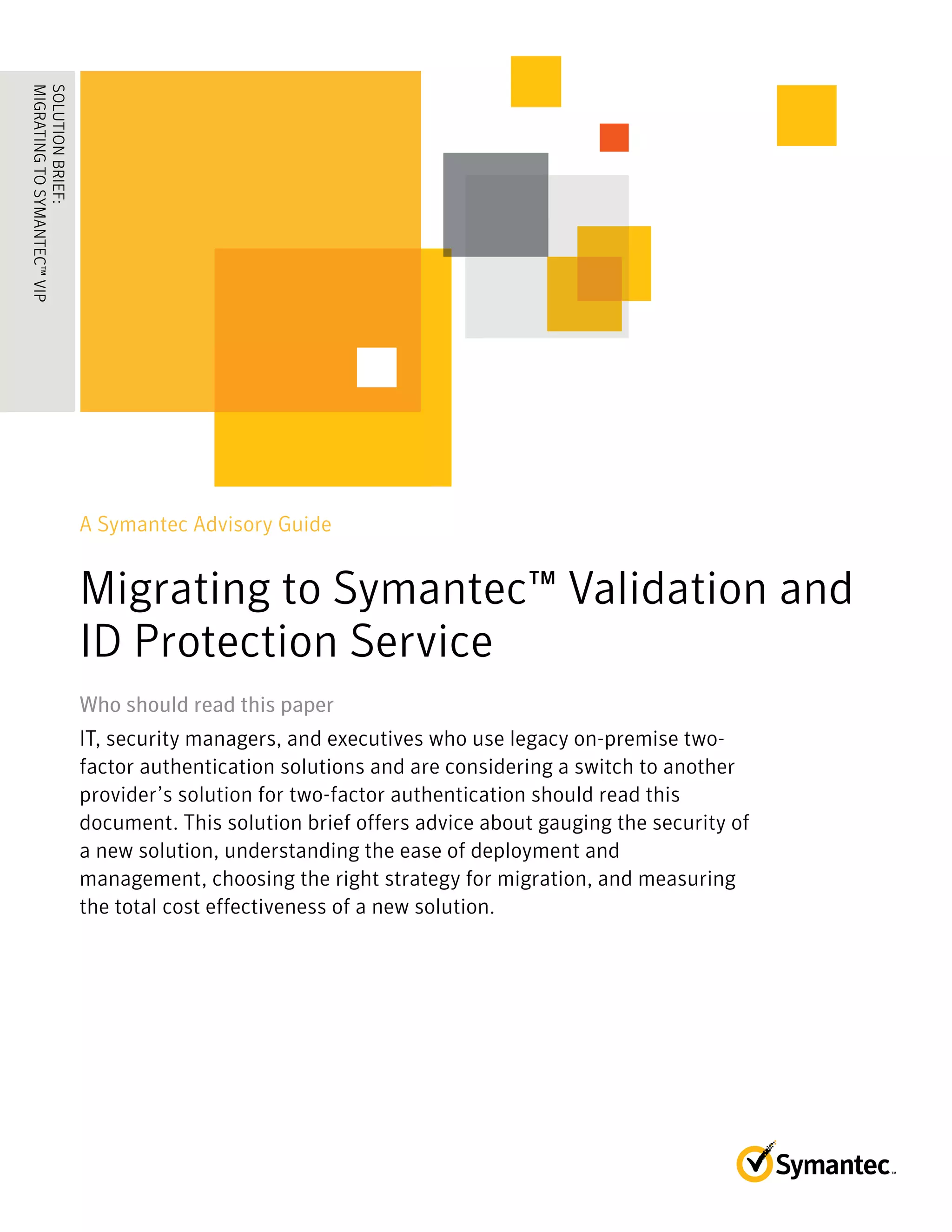 A Symantec Advisory Guide
Migrating to Symantec™ Validation and
ID Protection Service
Who should read this paperWho should read this paper
IT, security managers, and executives who use legacy on-premise two-
factor authentication solutions and are considering a switch to another
provider’s solution for two-factor authentication should read this
document. This solution brief offers advice about gauging the security of
a new solution, understanding the ease of deployment and
management, choosing the right strategy for migration, and measuring
the total cost effectiveness of a new solution.
SOLUTIONBRIEF:
MIGRATINGTOSYMANTEC™VIP
........................................
 