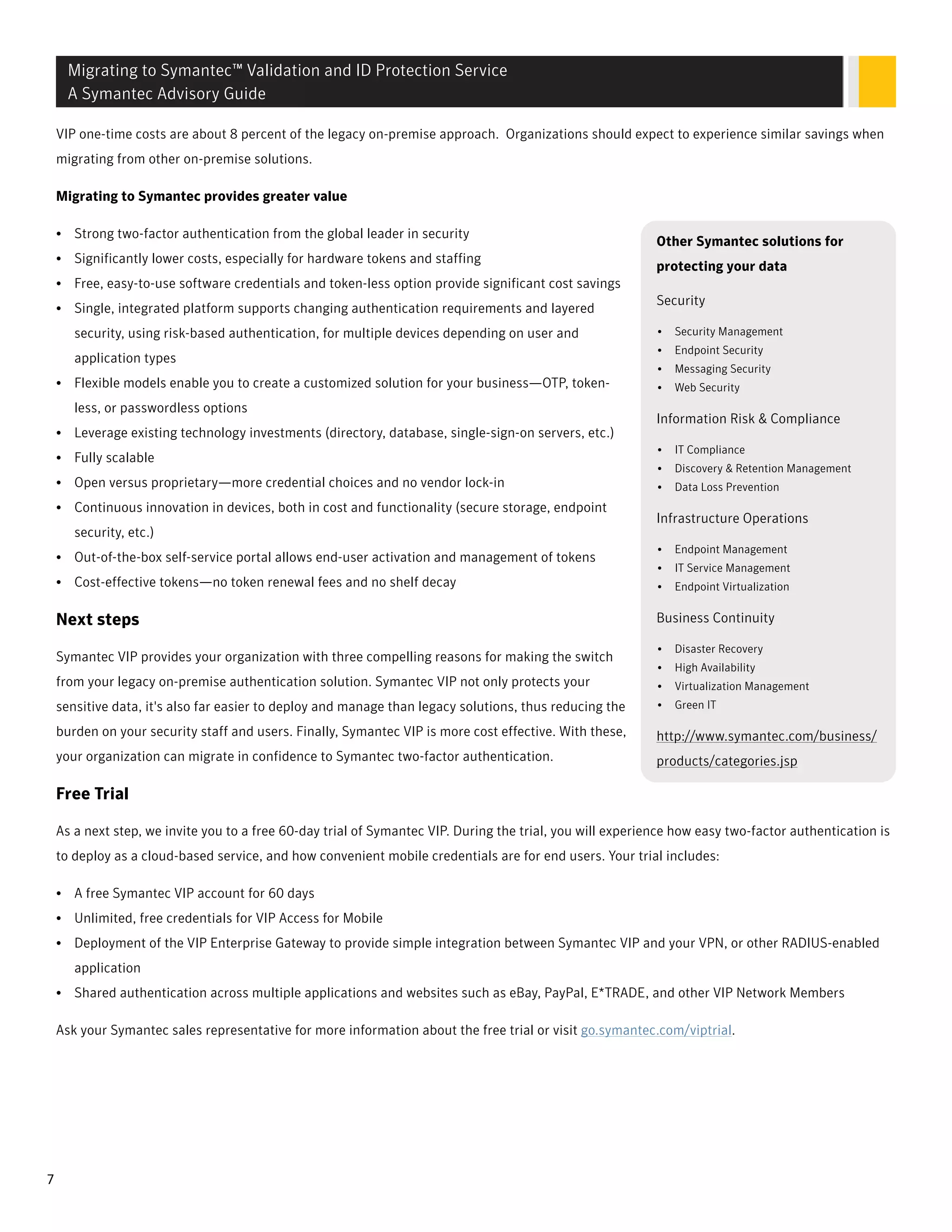 VIP one-time costs are about 8 percent of the legacy on-premise approach. Organizations should expect to experience similar savings when
migrating from other on-premise solutions.
Migrating to Symantec provides greater value
Other Symantec solutions for
protecting your data
Security
• Security Management
• Endpoint Security
• Messaging Security
• Web Security
Information Risk & Compliance
• IT Compliance
• Discovery & Retention Management
• Data Loss Prevention
Infrastructure Operations
• Endpoint Management
• IT Service Management
• Endpoint Virtualization
Business Continuity
• Disaster Recovery
• High Availability
• Virtualization Management
• Green IT
http://www.symantec.com/business/
products/categories.jsp
• Strong two-factor authentication from the global leader in security
• Significantly lower costs, especially for hardware tokens and staffing
• Free, easy-to-use software credentials and token-less option provide significant cost savings
• Single, integrated platform supports changing authentication requirements and layered
security, using risk-based authentication, for multiple devices depending on user and
application types
• Flexible models enable you to create a customized solution for your business—OTP, token-
less, or passwordless options
• Leverage existing technology investments (directory, database, single-sign-on servers, etc.)
• Fully scalable
• Open versus proprietary—more credential choices and no vendor lock-in
• Continuous innovation in devices, both in cost and functionality (secure storage, endpoint
security, etc.)
• Out-of-the-box self-service portal allows end-user activation and management of tokens
• Cost-effective tokens—no token renewal fees and no shelf decay
Next steps
Symantec VIP provides your organization with three compelling reasons for making the switch
from your legacy on-premise authentication solution. Symantec VIP not only protects your
sensitive data, it's also far easier to deploy and manage than legacy solutions, thus reducing the
burden on your security staff and users. Finally, Symantec VIP is more cost effective. With these,
your organization can migrate in confidence to Symantec two-factor authentication.
Free Trial
As a next step, we invite you to a free 60-day trial of Symantec VIP. During the trial, you will experience how easy two-factor authentication is
to deploy as a cloud-based service, and how convenient mobile credentials are for end users. Your trial includes:
• A free Symantec VIP account for 60 days
• Unlimited, free credentials for VIP Access for Mobile
• Deployment of the VIP Enterprise Gateway to provide simple integration between Symantec VIP and your VPN, or other RADIUS-enabled
application
• Shared authentication across multiple applications and websites such as eBay, PayPal, E*TRADE, and other VIP Network Members
Ask your Symantec sales representative for more information about the free trial or visit go.symantec.com/viptrial.
Migrating to Symantec™ Validation and ID Protection Service
A Symantec Advisory Guide
7
 
