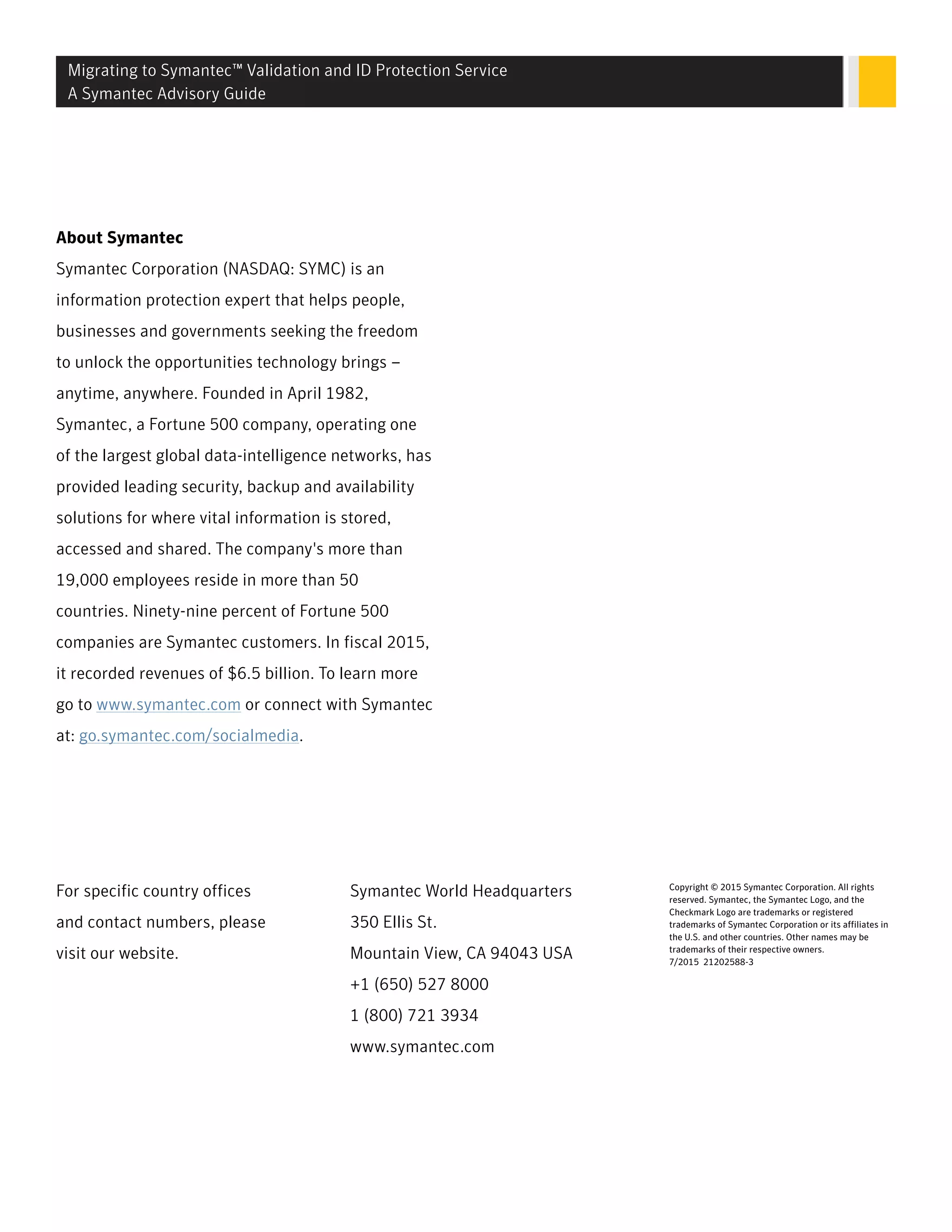 About Symantec
Symantec Corporation (NASDAQ: SYMC) is an
information protection expert that helps people,
businesses and governments seeking the freedom
to unlock the opportunities technology brings –
anytime, anywhere. Founded in April 1982,
Symantec, a Fortune 500 company, operating one
of the largest global data-intelligence networks, has
provided leading security, backup and availability
solutions for where vital information is stored,
accessed and shared. The company's more than
19,000 employees reside in more than 50
countries. Ninety-nine percent of Fortune 500
companies are Symantec customers. In fiscal 2015,
it recorded revenues of $6.5 billion. To learn more
go to www.symantec.com or connect with Symantec
at: go.symantec.com/socialmedia.
For specific country offices
and contact numbers, please
visit our website.
Symantec World Headquarters
350 Ellis St.
Mountain View, CA 94043 USA
+1 (650) 527 8000
1 (800) 721 3934
www.symantec.com
Copyright © 2015 Symantec Corporation. All rights
reserved. Symantec, the Symantec Logo, and the
Checkmark Logo are trademarks or registered
trademarks of Symantec Corporation or its affiliates in
the U.S. and other countries. Other names may be
trademarks of their respective owners.
7/2015 21202588-3
Migrating to Symantec™ Validation and ID Protection Service
A Symantec Advisory Guide
 