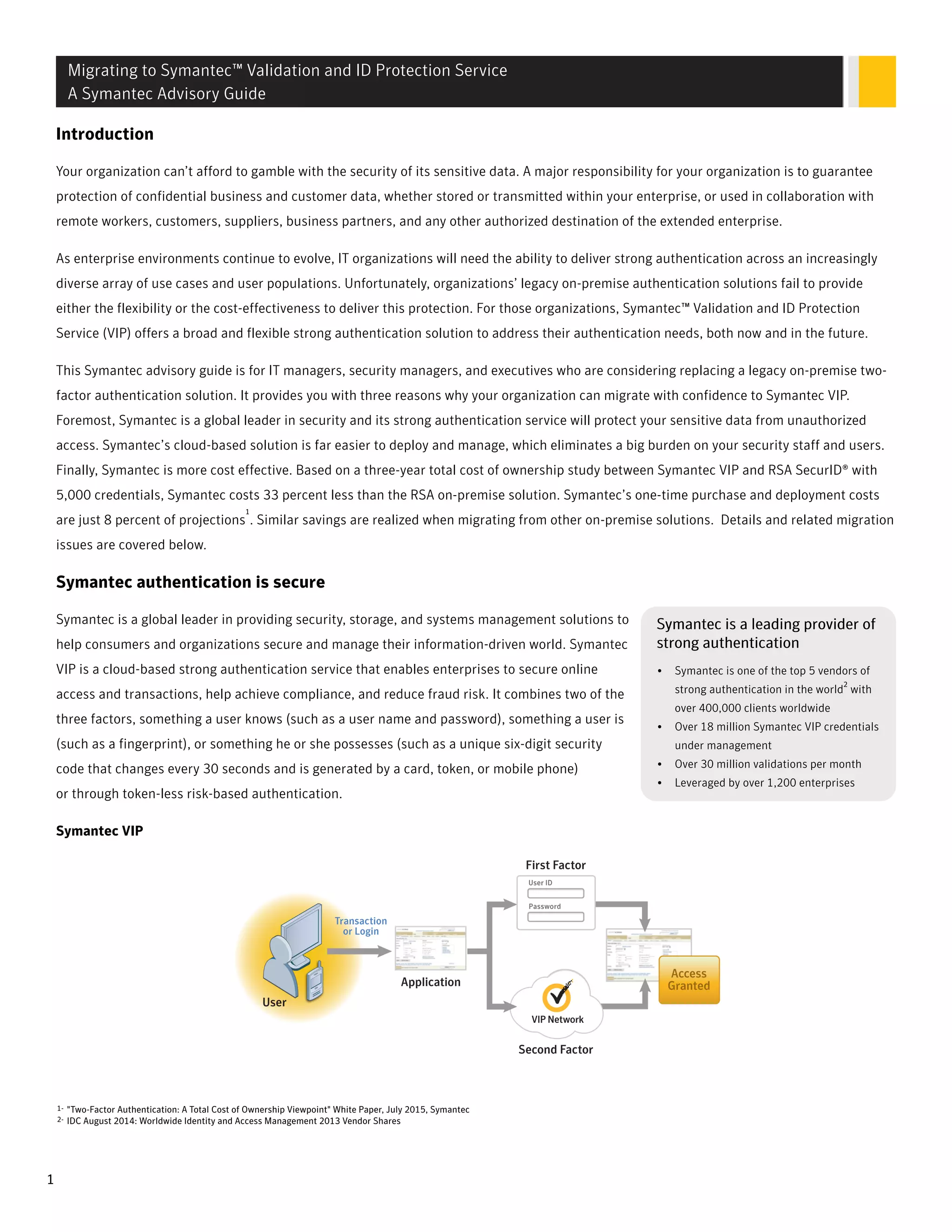 Introduction
Your organization can’t afford to gamble with the security of its sensitive data. A major responsibility for your organization is to guarantee
protection of confidential business and customer data, whether stored or transmitted within your enterprise, or used in collaboration with
remote workers, customers, suppliers, business partners, and any other authorized destination of the extended enterprise.
As enterprise environments continue to evolve, IT organizations will need the ability to deliver strong authentication across an increasingly
diverse array of use cases and user populations. Unfortunately, organizations’ legacy on-premise authentication solutions fail to provide
either the flexibility or the cost-effectiveness to deliver this protection. For those organizations, Symantec™ Validation and ID Protection
Service (VIP) offers a broad and flexible strong authentication solution to address their authentication needs, both now and in the future.
This Symantec advisory guide is for IT managers, security managers, and executives who are considering replacing a legacy on-premise two-
factor authentication solution. It provides you with three reasons why your organization can migrate with confidence to Symantec VIP.
Foremost, Symantec is a global leader in security and its strong authentication service will protect your sensitive data from unauthorized
access. Symantec’s cloud-based solution is far easier to deploy and manage, which eliminates a big burden on your security staff and users.
Finally, Symantec is more cost effective. Based on a three-year total cost of ownership study between Symantec VIP and RSA SecurID® with
5,000 credentials, Symantec costs 33 percent less than the RSA on-premise solution. Symantec’s one-time purchase and deployment costs
are just 8 percent of projections
1
. Similar savings are realized when migrating from other on-premise solutions. Details and related migration
issues are covered below.
Symantec authentication is secure
SSymantec is a leading provider ofymantec is a leading provider of
sstrong authenticationtrong authentication
• Symantec is one of the top 5 vendors of
strong authentication in the world
2
with
over 400,000 clients worldwide
• Over 18 million Symantec VIP credentials
under management
• Over 30 million validations per month
• Leveraged by over 1,200 enterprises
Symantec is a global leader in providing security, storage, and systems management solutions to
help consumers and organizations secure and manage their information-driven world. Symantec
VIP is a cloud-based strong authentication service that enables enterprises to secure online
access and transactions, help achieve compliance, and reduce fraud risk. It combines two of the
three factors, something a user knows (such as a user name and password), something a user is
(such as a fingerprint), or something he or she possesses (such as a unique six-digit security
code that changes every 30 seconds and is generated by a card, token, or mobile phone)
or through token-less risk-based authentication.
Symantec VIP
1-
2-
"Two-Factor Authentication: A Total Cost of Ownership Viewpoint" White Paper, July 2015, Symantec
IDC August 2014: Worldwide Identity and Access Management 2013 Vendor Shares
Migrating to Symantec™ Validation and ID Protection Service
A Symantec Advisory Guide
1
 