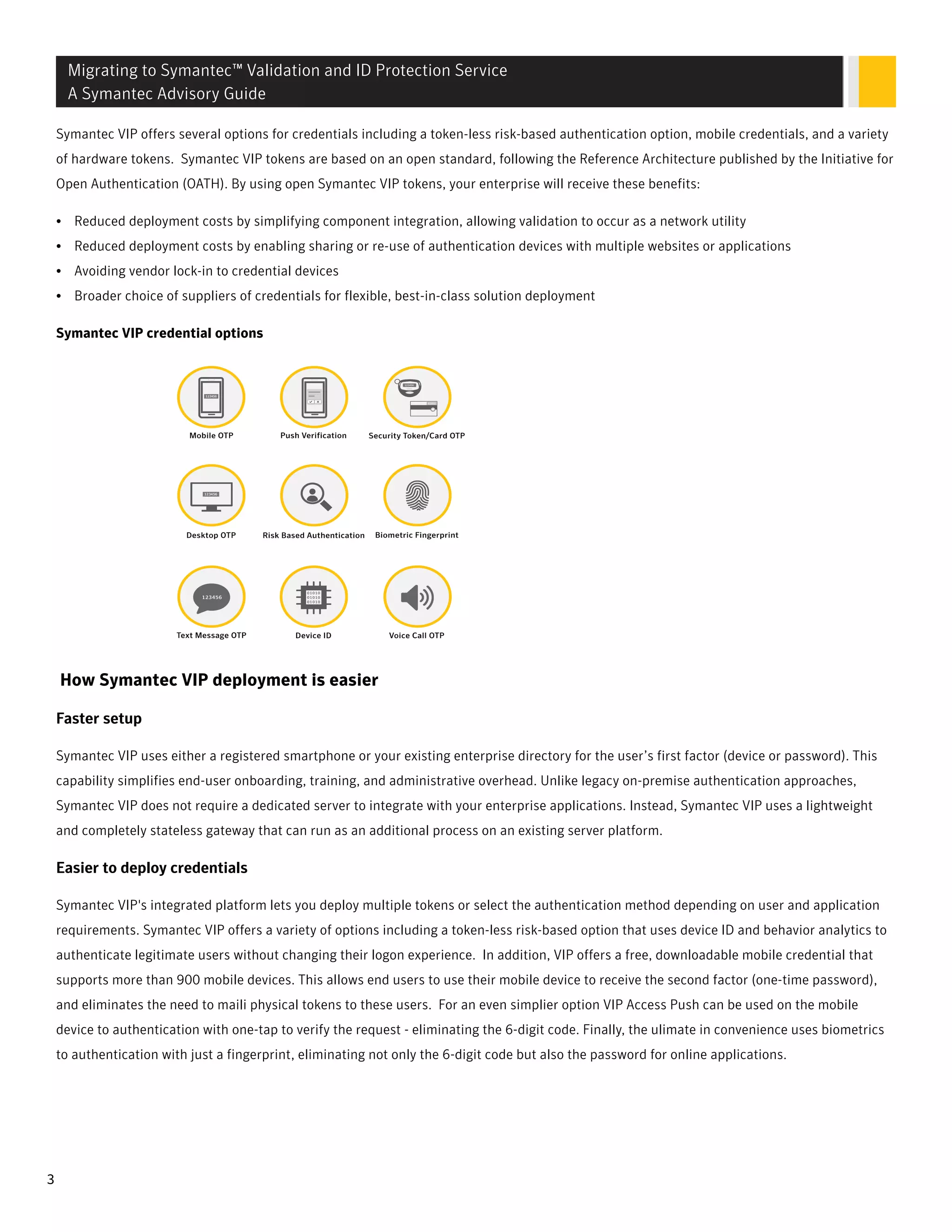 Symantec VIP offers several options for credentials including a token-less risk-based authentication option, mobile credentials, and a variety
of hardware tokens. Symantec VIP tokens are based on an open standard, following the Reference Architecture published by the Initiative for
Open Authentication (OATH). By using open Symantec VIP tokens, your enterprise will receive these benefits:
• Reduced deployment costs by simplifying component integration, allowing validation to occur as a network utility
• Reduced deployment costs by enabling sharing or re-use of authentication devices with multiple websites or applications
• Avoiding vendor lock-in to credential devices
• Broader choice of suppliers of credentials for flexible, best-in-class solution deployment
Symantec VIP credential options
How Symantec VIP deployment is easier
FFasaster setupter setup
Symantec VIP uses either a registered smartphone or your existing enterprise directory for the user’s first factor (device or password). This
capability simplifies end-user onboarding, training, and administrative overhead. Unlike legacy on-premise authentication approaches,
Symantec VIP does not require a dedicated server to integrate with your enterprise applications. Instead, Symantec VIP uses a lightweight
and completely stateless gateway that can run as an additional process on an existing server platform.
Easier to deploy credentialsEasier to deploy credentials
Symantec VIP's integrated platform lets you deploy multiple tokens or select the authentication method depending on user and application
requirements. Symantec VIP offers a variety of options including a token-less risk-based option that uses device ID and behavior analytics to
authenticate legitimate users without changing their logon experience. In addition, VIP offers a free, downloadable mobile credential that
supports more than 900 mobile devices. This allows end users to use their mobile device to receive the second factor (one-time password),
and eliminates the need to maili physical tokens to these users. For an even simplier option VIP Access Push can be used on the mobile
device to authentication with one-tap to verify the request - eliminating the 6-digit code. Finally, the ulimate in convenience uses biometrics
to authentication with just a fingerprint, eliminating not only the 6-digit code but also the password for online applications.
Migrating to Symantec™ Validation and ID Protection Service
A Symantec Advisory Guide
3
 