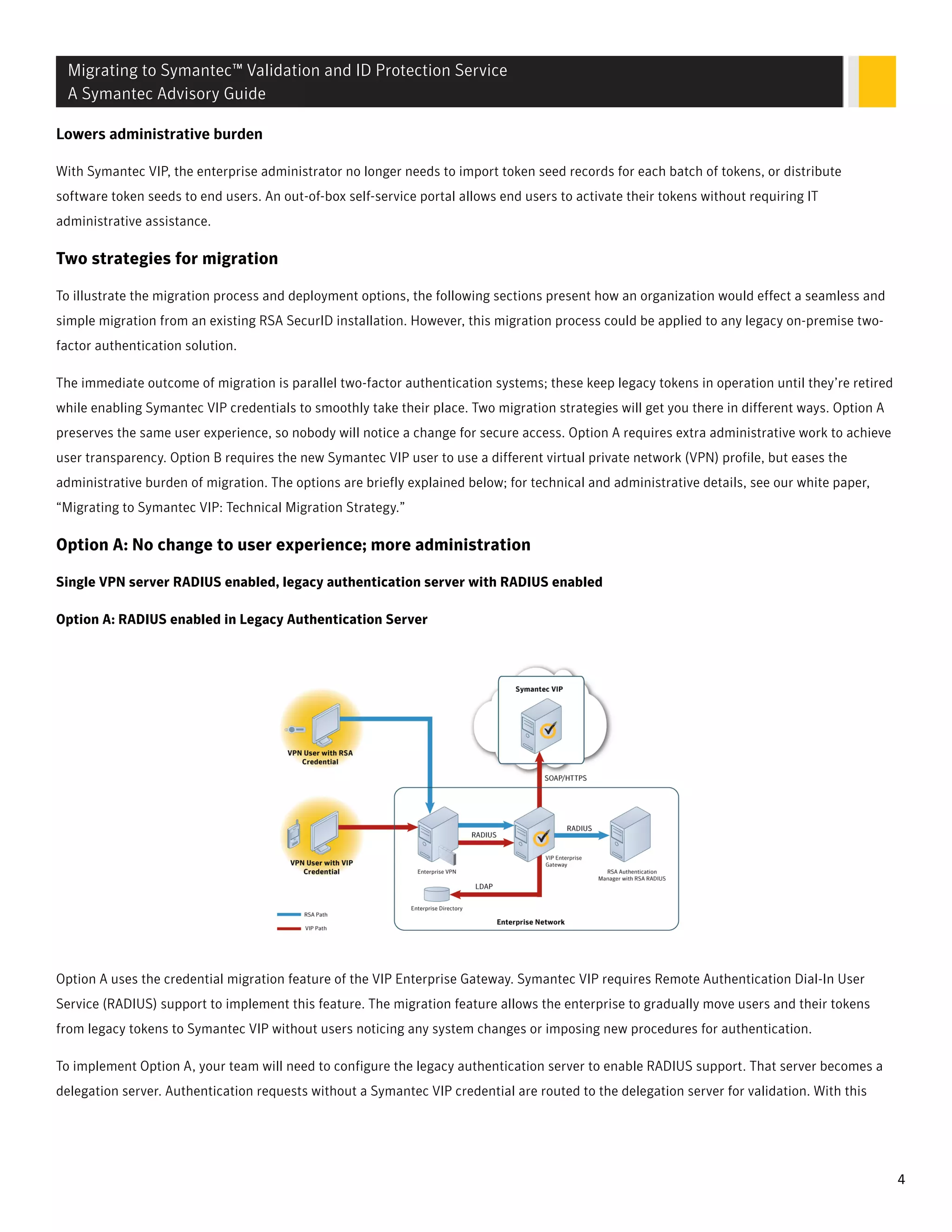 LLowers adminisowers administrative burdentrative burden
With Symantec VIP, the enterprise administrator no longer needs to import token seed records for each batch of tokens, or distribute
software token seeds to end users. An out-of-box self-service portal allows end users to activate their tokens without requiring IT
administrative assistance.
Two strategies for migration
To illustrate the migration process and deployment options, the following sections present how an organization would effect a seamless and
simple migration from an existing RSA SecurID installation. However, this migration process could be applied to any legacy on-premise two-
factor authentication solution.
The immediate outcome of migration is parallel two-factor authentication systems; these keep legacy tokens in operation until they’re retired
while enabling Symantec VIP credentials to smoothly take their place. Two migration strategies will get you there in different ways. Option A
preserves the same user experience, so nobody will notice a change for secure access. Option A requires extra administrative work to achieve
user transparency. Option B requires the new Symantec VIP user to use a different virtual private network (VPN) profile, but eases the
administrative burden of migration. The options are briefly explained below; for technical and administrative details, see our white paper,
“Migrating to Symantec VIP: Technical Migration Strategy.”
Option A: No change to user experience; more administration
Single VPN server RADIUS enabled, legacy authentication server with RADIUS enabled
Option A: RADIUS enabled in Legacy Authentication Server
Option A uses the credential migration feature of the VIP Enterprise Gateway. Symantec VIP requires Remote Authentication Dial-In User
Service (RADIUS) support to implement this feature. The migration feature allows the enterprise to gradually move users and their tokens
from legacy tokens to Symantec VIP without users noticing any system changes or imposing new procedures for authentication.
To implement Option A, your team will need to configure the legacy authentication server to enable RADIUS support. That server becomes a
delegation server. Authentication requests without a Symantec VIP credential are routed to the delegation server for validation. With this
Migrating to Symantec™ Validation and ID Protection Service
A Symantec Advisory Guide
4
 