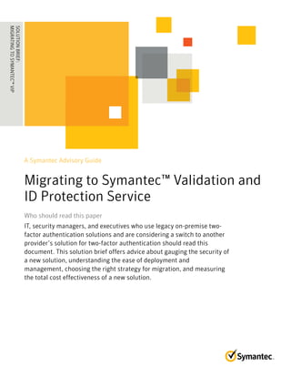 A Symantec Advisory Guide
Migrating to Symantec™ Validation and
ID Protection Service
Who should read this paperWho should read this paper
IT, security managers, and executives who use legacy on-premise two-
factor authentication solutions and are considering a switch to another
provider’s solution for two-factor authentication should read this
document. This solution brief offers advice about gauging the security of
a new solution, understanding the ease of deployment and
management, choosing the right strategy for migration, and measuring
the total cost effectiveness of a new solution.
SOLUTIONBRIEF:
MIGRATINGTOSYMANTEC™VIP
........................................
 