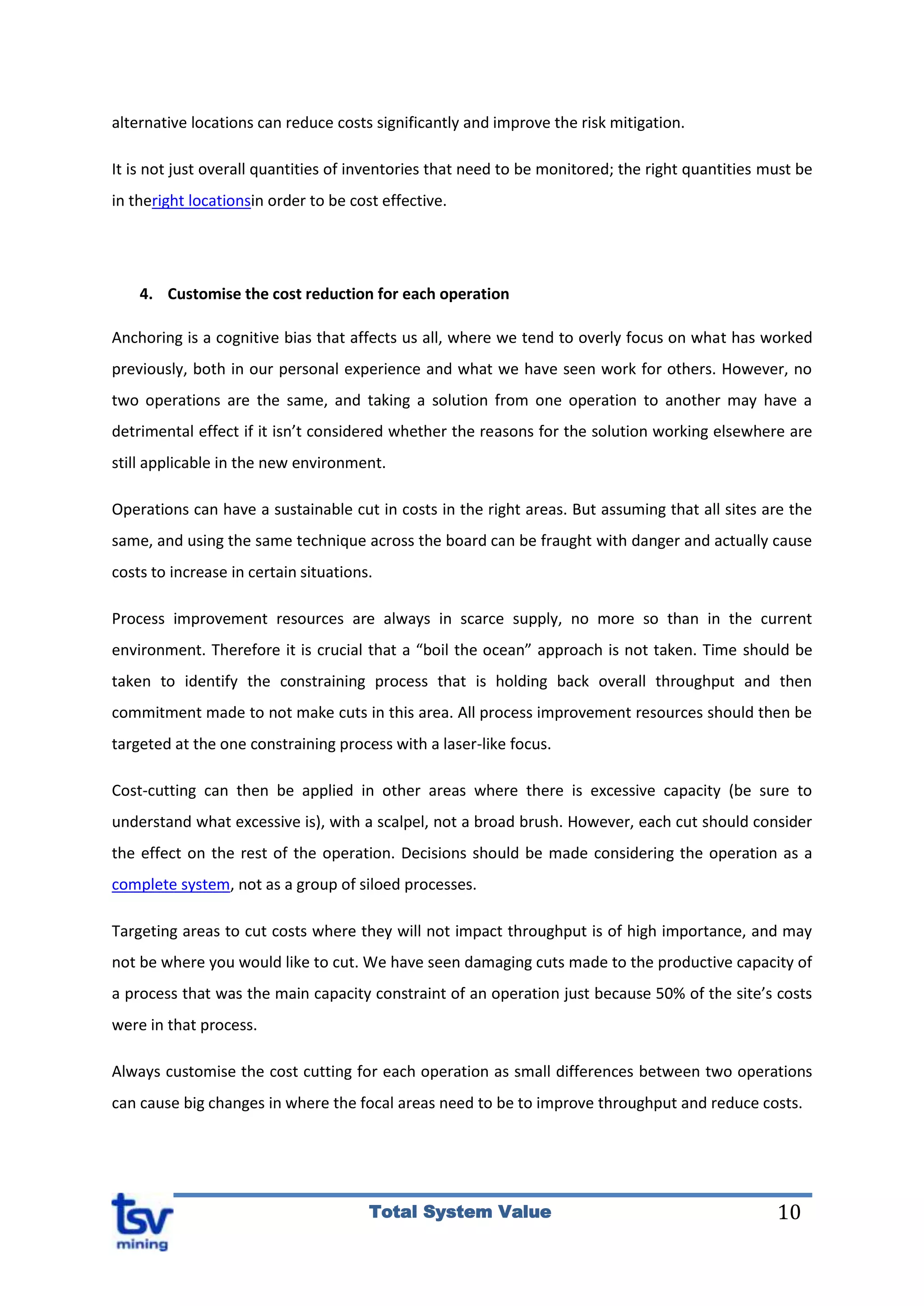 10Total System Value
alternative locations can reduce costs significantly and improve the risk mitigation.
It is not just overall quantities of inventories that need to be monitored; the right quantities must be
in theright locationsin order to be cost effective.
4. Customise the cost reduction for each operation
Anchoring is a cognitive bias that affects us all, where we tend to overly focus on what has worked
previously, both in our personal experience and what we have seen work for others. However, no
two operations are the same, and taking a solution from one operation to another may have a
detrimental effect if it isn’t considered whether the reasons for the solution working elsewhere are
still applicable in the new environment.
Operations can have a sustainable cut in costs in the right areas. But assuming that all sites are the
same, and using the same technique across the board can be fraught with danger and actually cause
costs to increase in certain situations.
Process improvement resources are always in scarce supply, no more so than in the current
environment. Therefore it is crucial that a “boil the ocean” approach is not taken. Time should be
taken to identify the constraining process that is holding back overall throughput and then
commitment made to not make cuts in this area. All process improvement resources should then be
targeted at the one constraining process with a laser-like focus.
Cost-cutting can then be applied in other areas where there is excessive capacity (be sure to
understand what excessive is), with a scalpel, not a broad brush. However, each cut should consider
the effect on the rest of the operation. Decisions should be made considering the operation as a
complete system, not as a group of siloed processes.
Targeting areas to cut costs where they will not impact throughput is of high importance, and may
not be where you would like to cut. We have seen damaging cuts made to the productive capacity of
a process that was the main capacity constraint of an operation just because 50% of the site’s costs
were in that process.
Always customise the cost cutting for each operation as small differences between two operations
can cause big changes in where the focal areas need to be to improve throughput and reduce costs.
 