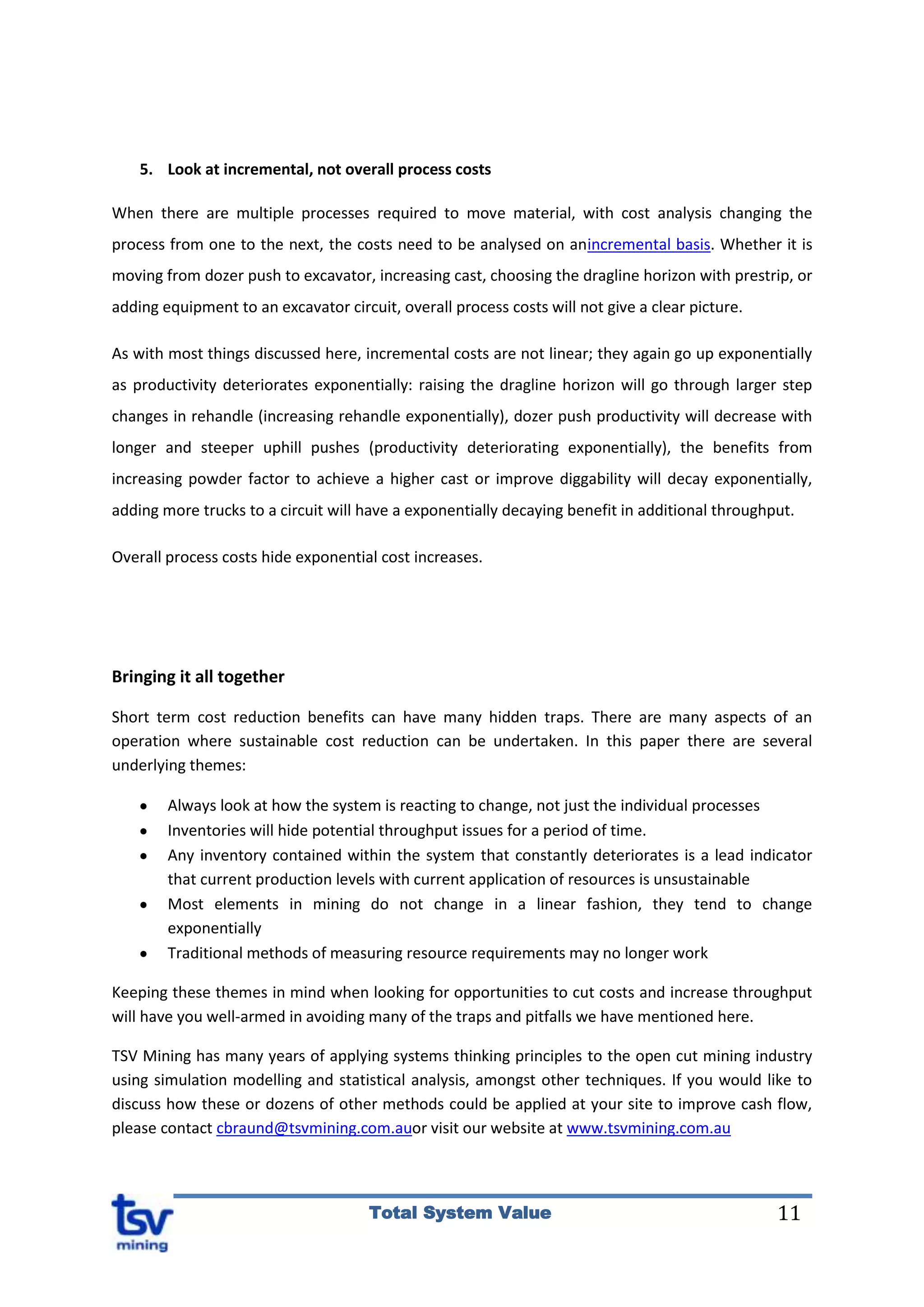 11Total System Value
5. Look at incremental, not overall process costs
When there are multiple processes required to move material, with cost analysis changing the
process from one to the next, the costs need to be analysed on anincremental basis. Whether it is
moving from dozer push to excavator, increasing cast, choosing the dragline horizon with prestrip, or
adding equipment to an excavator circuit, overall process costs will not give a clear picture.
As with most things discussed here, incremental costs are not linear; they again go up exponentially
as productivity deteriorates exponentially: raising the dragline horizon will go through larger step
changes in rehandle (increasing rehandle exponentially), dozer push productivity will decrease with
longer and steeper uphill pushes (productivity deteriorating exponentially), the benefits from
increasing powder factor to achieve a higher cast or improve diggability will decay exponentially,
adding more trucks to a circuit will have a exponentially decaying benefit in additional throughput.
Overall process costs hide exponential cost increases.
Bringing it all together
Short term cost reduction benefits can have many hidden traps. There are many aspects of an
operation where sustainable cost reduction can be undertaken. In this paper there are several
underlying themes:
Always look at how the system is reacting to change, not just the individual processes
Inventories will hide potential throughput issues for a period of time.
Any inventory contained within the system that constantly deteriorates is a lead indicator
that current production levels with current application of resources is unsustainable
Most elements in mining do not change in a linear fashion, they tend to change
exponentially
Traditional methods of measuring resource requirements may no longer work
Keeping these themes in mind when looking for opportunities to cut costs and increase throughput
will have you well-armed in avoiding many of the traps and pitfalls we have mentioned here.
TSV Mining has many years of applying systems thinking principles to the open cut mining industry
using simulation modelling and statistical analysis, amongst other techniques. If you would like to
discuss how these or dozens of other methods could be applied at your site to improve cash flow,
please contact cbraund@tsvmining.com.auor visit our website at www.tsvmining.com.au
 