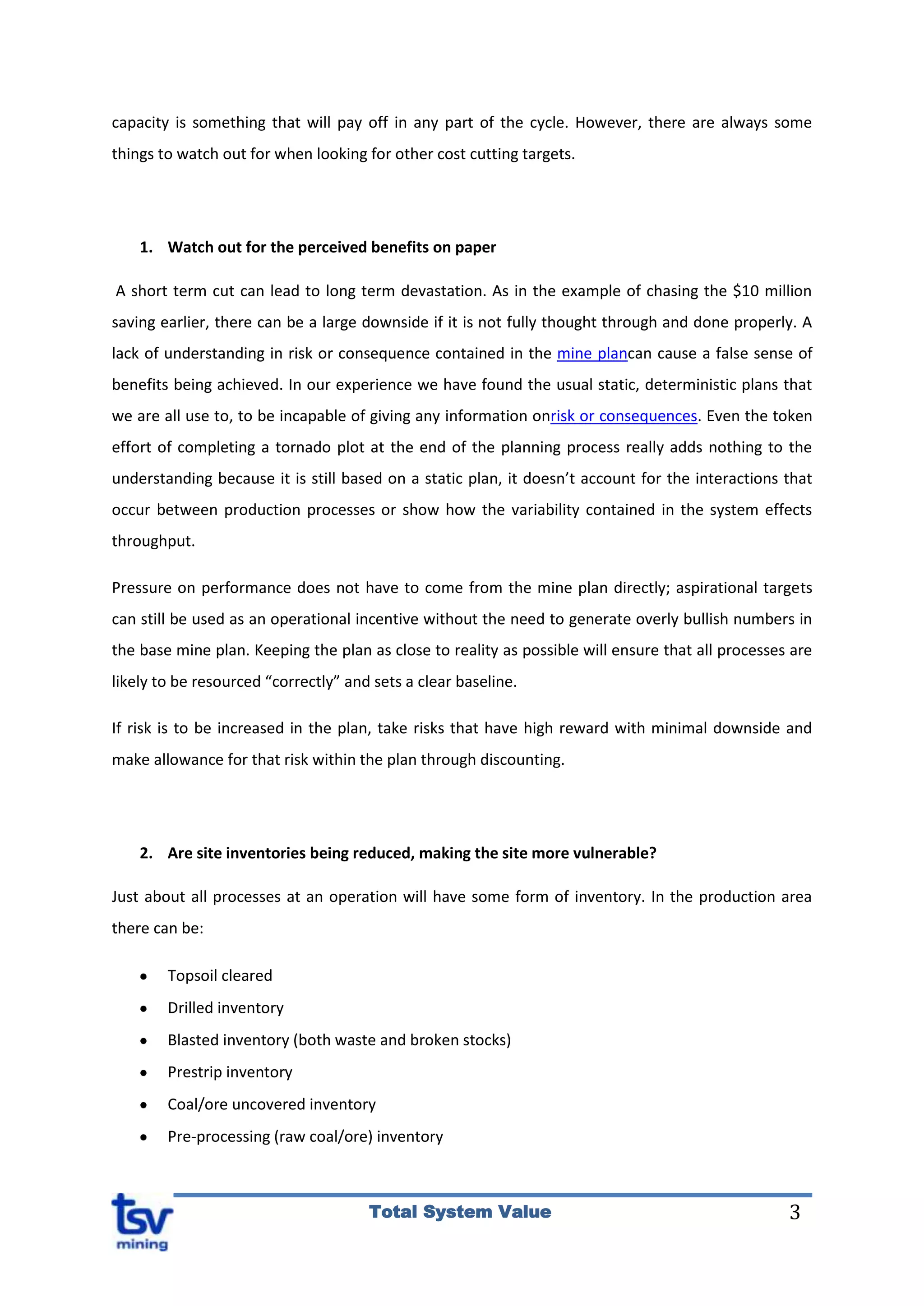 3Total System Value
capacity is something that will pay off in any part of the cycle. However, there are always some
things to watch out for when looking for other cost cutting targets.
1. Watch out for the perceived benefits on paper
A short term cut can lead to long term devastation. As in the example of chasing the $10 million
saving earlier, there can be a large downside if it is not fully thought through and done properly. A
lack of understanding in risk or consequence contained in the mine plancan cause a false sense of
benefits being achieved. In our experience we have found the usual static, deterministic plans that
we are all use to, to be incapable of giving any information onrisk or consequences. Even the token
effort of completing a tornado plot at the end of the planning process really adds nothing to the
understanding because it is still based on a static plan, it doesn’t account for the interactions that
occur between production processes or show how the variability contained in the system effects
throughput.
Pressure on performance does not have to come from the mine plan directly; aspirational targets
can still be used as an operational incentive without the need to generate overly bullish numbers in
the base mine plan. Keeping the plan as close to reality as possible will ensure that all processes are
likely to be resourced “correctly” and sets a clear baseline.
If risk is to be increased in the plan, take risks that have high reward with minimal downside and
make allowance for that risk within the plan through discounting.
2. Are site inventories being reduced, making the site more vulnerable?
Just about all processes at an operation will have some form of inventory. In the production area
there can be:
Topsoil cleared
Drilled inventory
Blasted inventory (both waste and broken stocks)
Prestrip inventory
Coal/ore uncovered inventory
Pre-processing (raw coal/ore) inventory
 
