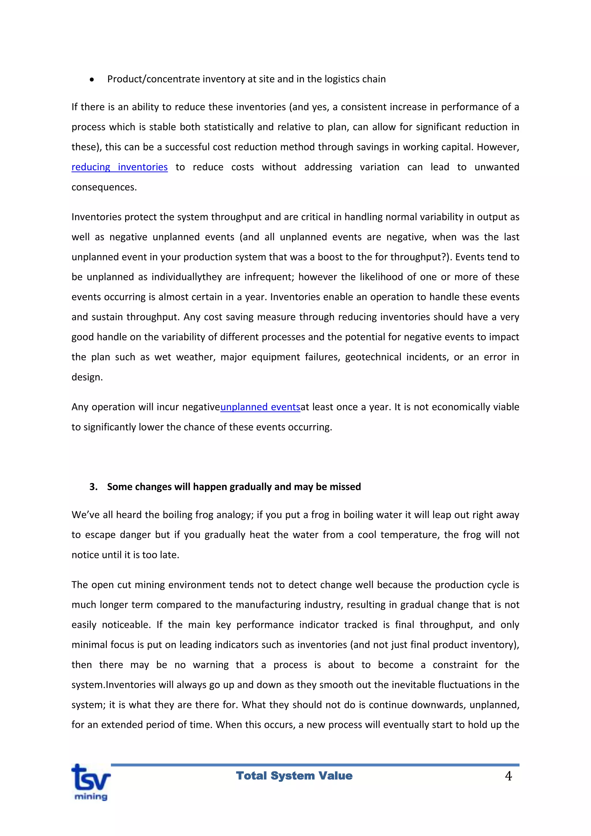 4Total System Value
Product/concentrate inventory at site and in the logistics chain
If there is an ability to reduce these inventories (and yes, a consistent increase in performance of a
process which is stable both statistically and relative to plan, can allow for significant reduction in
these), this can be a successful cost reduction method through savings in working capital. However,
reducing inventories to reduce costs without addressing variation can lead to unwanted
consequences.
Inventories protect the system throughput and are critical in handling normal variability in output as
well as negative unplanned events (and all unplanned events are negative, when was the last
unplanned event in your production system that was a boost to the for throughput?). Events tend to
be unplanned as individuallythey are infrequent; however the likelihood of one or more of these
events occurring is almost certain in a year. Inventories enable an operation to handle these events
and sustain throughput. Any cost saving measure through reducing inventories should have a very
good handle on the variability of different processes and the potential for negative events to impact
the plan such as wet weather, major equipment failures, geotechnical incidents, or an error in
design.
Any operation will incur negativeunplanned eventsat least once a year. It is not economically viable
to significantly lower the chance of these events occurring.
3. Some changes will happen gradually and may be missed
We’ve all heard the boiling frog analogy; if you put a frog in boiling water it will leap out right away
to escape danger but if you gradually heat the water from a cool temperature, the frog will not
notice until it is too late.
The open cut mining environment tends not to detect change well because the production cycle is
much longer term compared to the manufacturing industry, resulting in gradual change that is not
easily noticeable. If the main key performance indicator tracked is final throughput, and only
minimal focus is put on leading indicators such as inventories (and not just final product inventory),
then there may be no warning that a process is about to become a constraint for the
system.Inventories will always go up and down as they smooth out the inevitable fluctuations in the
system; it is what they are there for. What they should not do is continue downwards, unplanned,
for an extended period of time. When this occurs, a new process will eventually start to hold up the
 