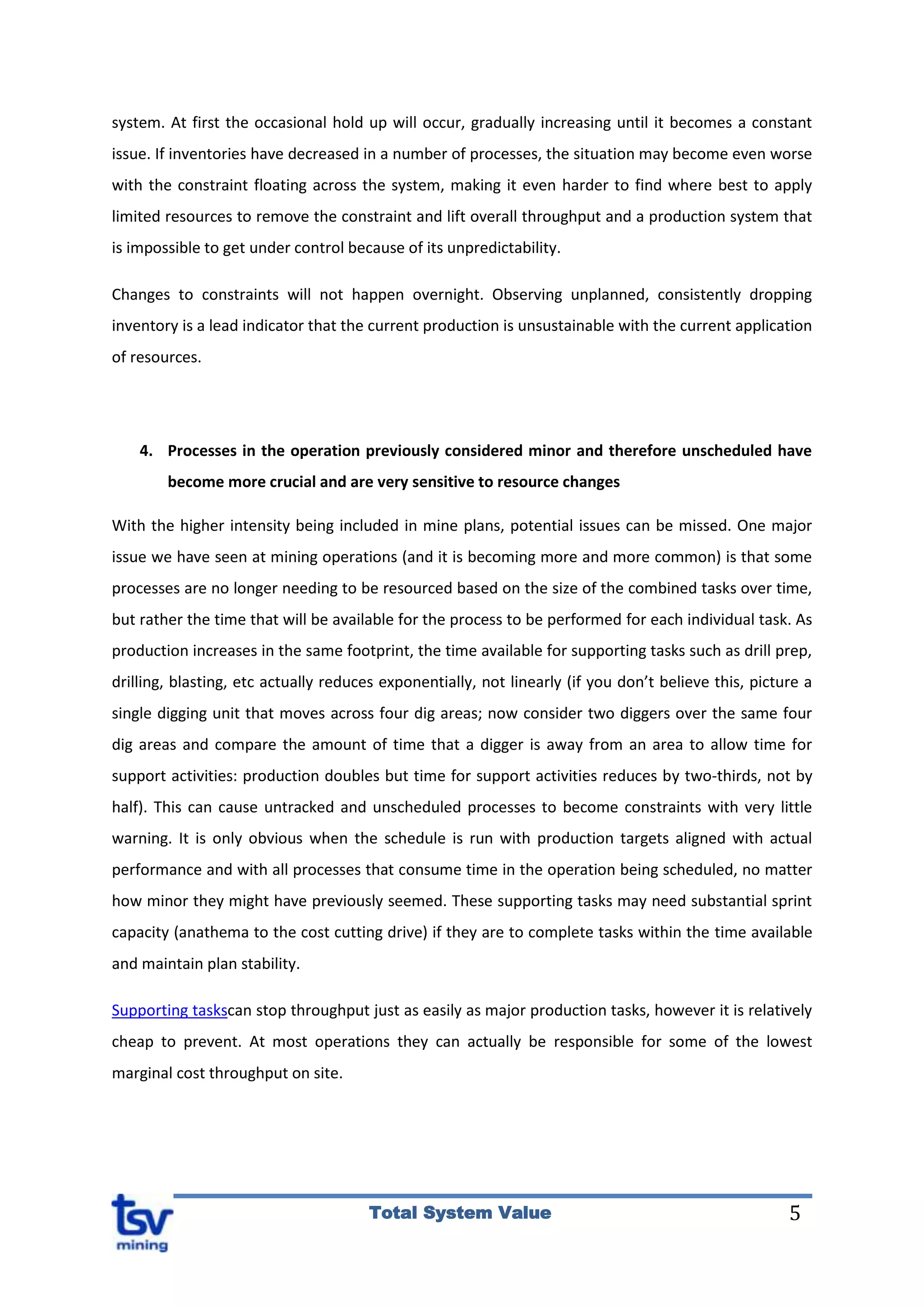 5Total System Value
system. At first the occasional hold up will occur, gradually increasing until it becomes a constant
issue. If inventories have decreased in a number of processes, the situation may become even worse
with the constraint floating across the system, making it even harder to find where best to apply
limited resources to remove the constraint and lift overall throughput and a production system that
is impossible to get under control because of its unpredictability.
Changes to constraints will not happen overnight. Observing unplanned, consistently dropping
inventory is a lead indicator that the current production is unsustainable with the current application
of resources.
4. Processes in the operation previously considered minor and therefore unscheduled have
become more crucial and are very sensitive to resource changes
With the higher intensity being included in mine plans, potential issues can be missed. One major
issue we have seen at mining operations (and it is becoming more and more common) is that some
processes are no longer needing to be resourced based on the size of the combined tasks over time,
but rather the time that will be available for the process to be performed for each individual task. As
production increases in the same footprint, the time available for supporting tasks such as drill prep,
drilling, blasting, etc actually reduces exponentially, not linearly (if you don’t believe this, picture a
single digging unit that moves across four dig areas; now consider two diggers over the same four
dig areas and compare the amount of time that a digger is away from an area to allow time for
support activities: production doubles but time for support activities reduces by two-thirds, not by
half). This can cause untracked and unscheduled processes to become constraints with very little
warning. It is only obvious when the schedule is run with production targets aligned with actual
performance and with all processes that consume time in the operation being scheduled, no matter
how minor they might have previously seemed. These supporting tasks may need substantial sprint
capacity (anathema to the cost cutting drive) if they are to complete tasks within the time available
and maintain plan stability.
Supporting taskscan stop throughput just as easily as major production tasks, however it is relatively
cheap to prevent. At most operations they can actually be responsible for some of the lowest
marginal cost throughput on site.
 
