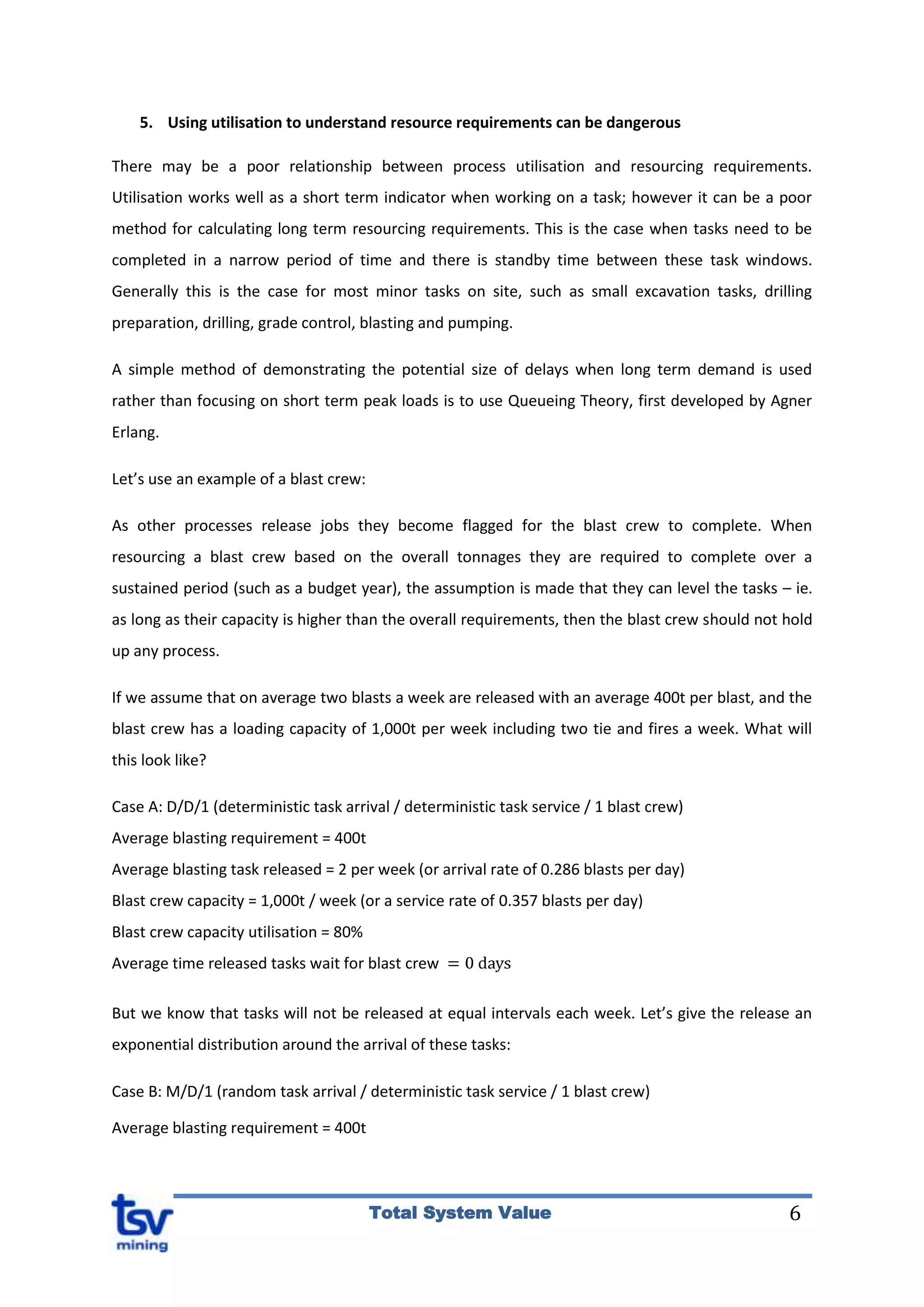 6Total System Value
5. Using utilisation to understand resource requirements can be dangerous
There may be a poor relationship between process utilisation and resourcing requirements.
Utilisation works well as a short term indicator when working on a task; however it can be a poor
method for calculating long term resourcing requirements. This is the case when tasks need to be
completed in a narrow period of time and there is standby time between these task windows.
Generally this is the case for most minor tasks on site, such as small excavation tasks, drilling
preparation, drilling, grade control, blasting and pumping.
A simple method of demonstrating the potential size of delays when long term demand is used
rather than focusing on short term peak loads is to use Queueing Theory, first developed by Agner
Erlang.
Let’s use an example of a blast crew:
As other processes release jobs they become flagged for the blast crew to complete. When
resourcing a blast crew based on the overall tonnages they are required to complete over a
sustained period (such as a budget year), the assumption is made that they can level the tasks – ie.
as long as their capacity is higher than the overall requirements, then the blast crew should not hold
up any process.
If we assume that on average two blasts a week are released with an average 400t per blast, and the
blast crew has a loading capacity of 1,000t per week including two tie and fires a week. What will
this look like?
Case A: D/D/1 (deterministic task arrival / deterministic task service / 1 blast crew)
Average blasting requirement = 400t
Average blasting task released = 2 per week (or arrival rate of 0.286 blasts per day)
Blast crew capacity = 1,000t / week (or a service rate of 0.357 blasts per day)
Blast crew capacity utilisation = 80%
Average time released tasks wait for blast crew
But we know that tasks will not be released at equal intervals each week. Let’s give the release an
exponential distribution around the arrival of these tasks:
Case B: M/D/1 (random task arrival / deterministic task service / 1 blast crew)
Average blasting requirement = 400t
 