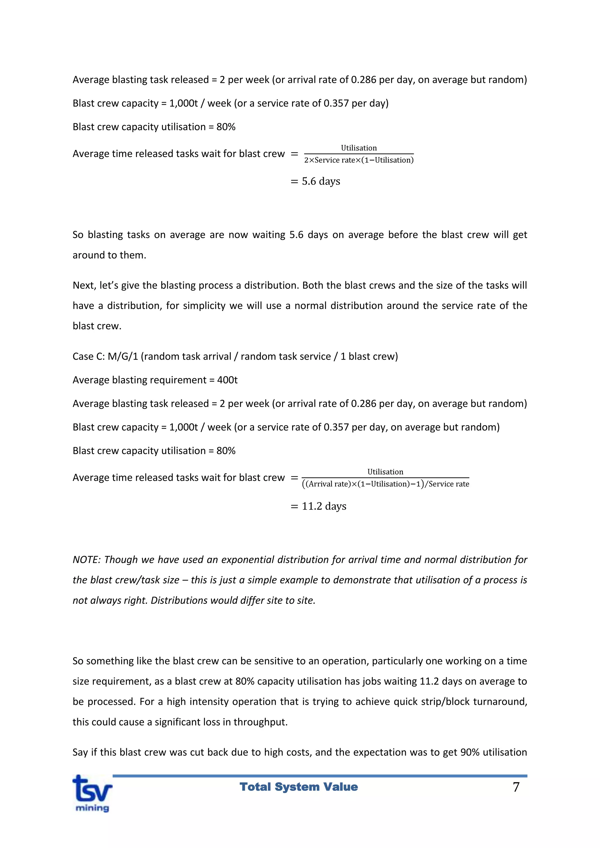 7Total System Value
Average blasting task released = 2 per week (or arrival rate of 0.286 per day, on average but random)
Blast crew capacity = 1,000t / week (or a service rate of 0.357 per day)
Blast crew capacity utilisation = 80%
Average time released tasks wait for blast crew
So blasting tasks on average are now waiting 5.6 days on average before the blast crew will get
around to them.
Next, let’s give the blasting process a distribution. Both the blast crews and the size of the tasks will
have a distribution, for simplicity we will use a normal distribution around the service rate of the
blast crew.
Case C: M/G/1 (random task arrival / random task service / 1 blast crew)
Average blasting requirement = 400t
Average blasting task released = 2 per week (or arrival rate of 0.286 per day, on average but random)
Blast crew capacity = 1,000t / week (or a service rate of 0.357 per day, on average but random)
Blast crew capacity utilisation = 80%
Average time released tasks wait for blast crew
NOTE: Though we have used an exponential distribution for arrival time and normal distribution for
the blast crew/task size – this is just a simple example to demonstrate that utilisation of a process is
not always right. Distributions would differ site to site.
So something like the blast crew can be sensitive to an operation, particularly one working on a time
size requirement, as a blast crew at 80% capacity utilisation has jobs waiting 11.2 days on average to
be processed. For a high intensity operation that is trying to achieve quick strip/block turnaround,
this could cause a significant loss in throughput.
Say if this blast crew was cut back due to high costs, and the expectation was to get 90% utilisation
 