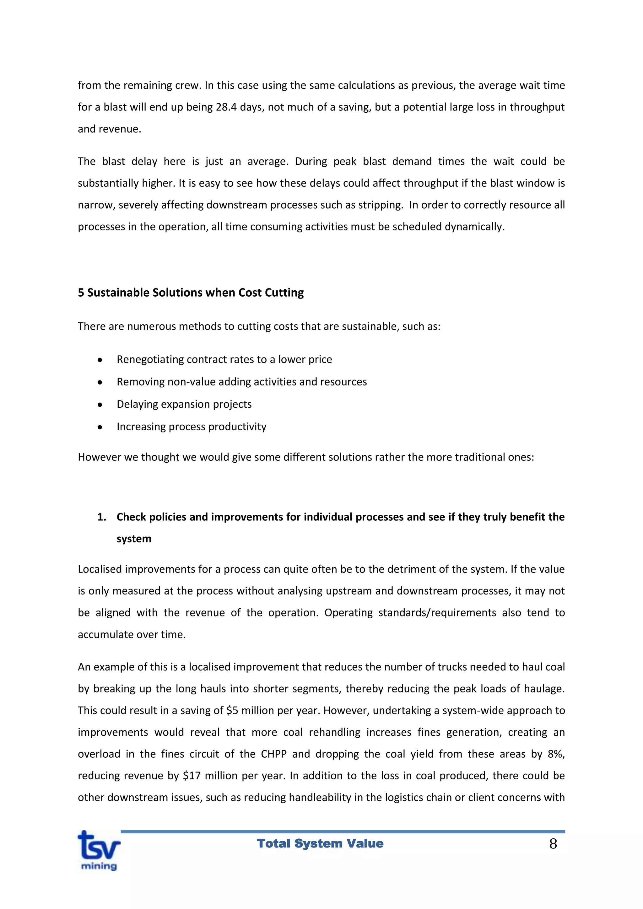 8Total System Value
from the remaining crew. In this case using the same calculations as previous, the average wait time
for a blast will end up being 28.4 days, not much of a saving, but a potential large loss in throughput
and revenue.
The blast delay here is just an average. During peak blast demand times the wait could be
substantially higher. It is easy to see how these delays could affect throughput if the blast window is
narrow, severely affecting downstream processes such as stripping. In order to correctly resource all
processes in the operation, all time consuming activities must be scheduled dynamically.
5 Sustainable Solutions when Cost Cutting
There are numerous methods to cutting costs that are sustainable, such as:
Renegotiating contract rates to a lower price
Removing non-value adding activities and resources
Delaying expansion projects
Increasing process productivity
However we thought we would give some different solutions rather the more traditional ones:
1. Check policies and improvements for individual processes and see if they truly benefit the
system
Localised improvements for a process can quite often be to the detriment of the system. If the value
is only measured at the process without analysing upstream and downstream processes, it may not
be aligned with the revenue of the operation. Operating standards/requirements also tend to
accumulate over time.
An example of this is a localised improvement that reduces the number of trucks needed to haul coal
by breaking up the long hauls into shorter segments, thereby reducing the peak loads of haulage.
This could result in a saving of $5 million per year. However, undertaking a system-wide approach to
improvements would reveal that more coal rehandling increases fines generation, creating an
overload in the fines circuit of the CHPP and dropping the coal yield from these areas by 8%,
reducing revenue by $17 million per year. In addition to the loss in coal produced, there could be
other downstream issues, such as reducing handleability in the logistics chain or client concerns with
 