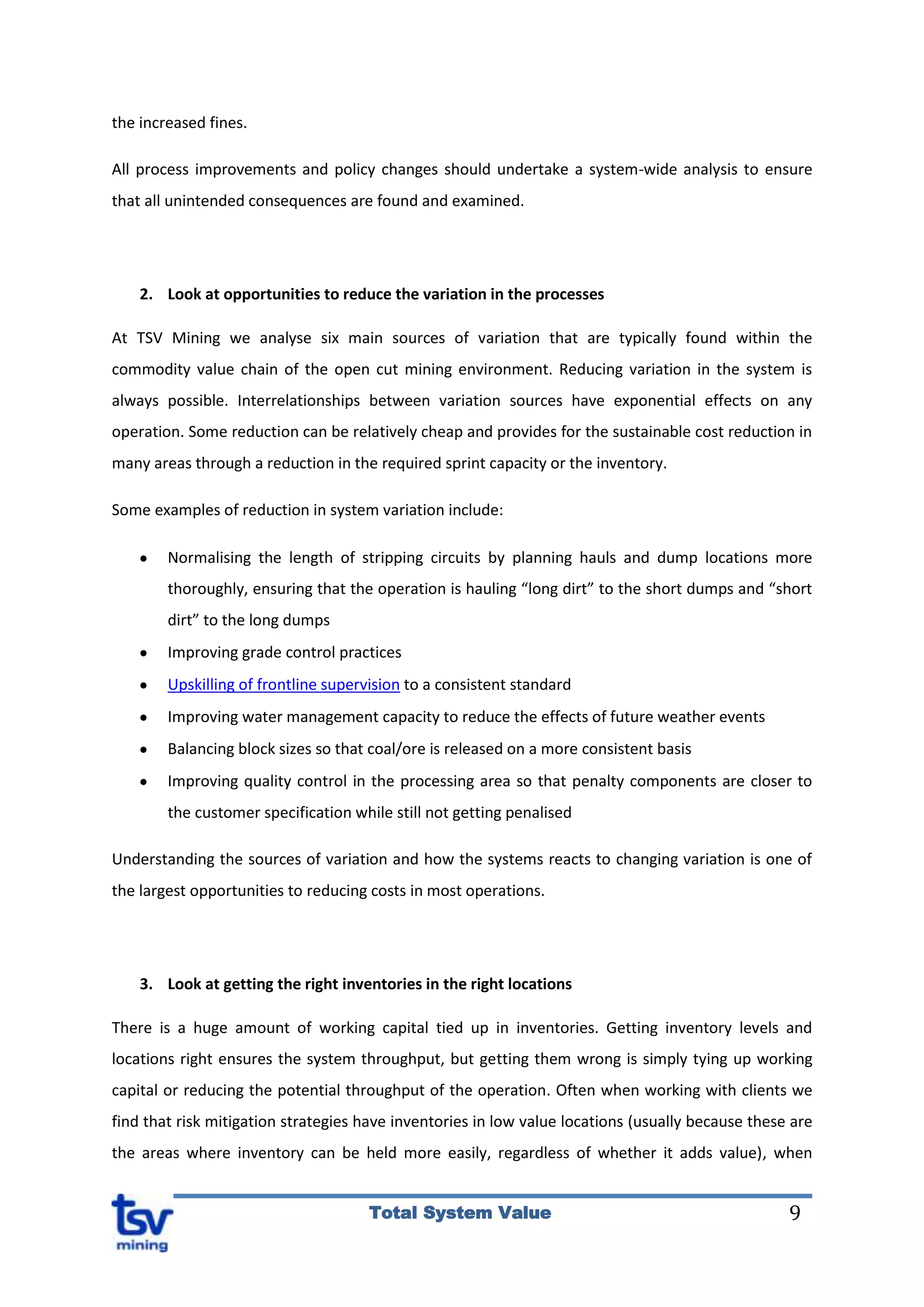 9Total System Value
the increased fines.
All process improvements and policy changes should undertake a system-wide analysis to ensure
that all unintended consequences are found and examined.
2. Look at opportunities to reduce the variation in the processes
At TSV Mining we analyse six main sources of variation that are typically found within the
commodity value chain of the open cut mining environment. Reducing variation in the system is
always possible. Interrelationships between variation sources have exponential effects on any
operation. Some reduction can be relatively cheap and provides for the sustainable cost reduction in
many areas through a reduction in the required sprint capacity or the inventory.
Some examples of reduction in system variation include:
Normalising the length of stripping circuits by planning hauls and dump locations more
thoroughly, ensuring that the operation is hauling “long dirt” to the short dumps and “short
dirt” to the long dumps
Improving grade control practices
Upskilling of frontline supervision to a consistent standard
Improving water management capacity to reduce the effects of future weather events
Balancing block sizes so that coal/ore is released on a more consistent basis
Improving quality control in the processing area so that penalty components are closer to
the customer specification while still not getting penalised
Understanding the sources of variation and how the systems reacts to changing variation is one of
the largest opportunities to reducing costs in most operations.
3. Look at getting the right inventories in the right locations
There is a huge amount of working capital tied up in inventories. Getting inventory levels and
locations right ensures the system throughput, but getting them wrong is simply tying up working
capital or reducing the potential throughput of the operation. Often when working with clients we
find that risk mitigation strategies have inventories in low value locations (usually because these are
the areas where inventory can be held more easily, regardless of whether it adds value), when
 