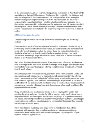 In the above example, an opt-in promotion prompts subscribers in New York City to
send a keyword via an SMS message. The keyword is received by the database and
referenced against all the relevant criteria, including weather. With 90-degree
temperatures producing sweltering heat in the New York area, the database—
responding to current conditions—intelligently chooses to send a coupon for a
discount on a summer skirt rather than one for a discount on a fall sweater. An SMS
coupon (basic SMS or enhanced WAP/barcode) is then sent to the consumer’s cell
phone. The consumer then redeems the electronic coupon for a discount in a retail
outlet.

Additional Campaign Scenarios

The creative possibilities for one-off promotions or campaigns are practically
endless.

Consider the example of how weather can be used as actionable criteria. During a
particularly oppressive heat wave in Houston, air-conditioned AMC movie theaters
could offer mobile coupons on two-for-one or three-for-two admission prices.
Similarly, a Starbucks in Seattle could offer latte specials during a cold spell.
Automotive dealerships might extend specials on snow tires in advance of winter
storms in the Northeastern states.

Data other than weather conditions can drive promotions, of course. Market data,
such as a surge in the Dow Jones industrial average, could trigger notifications from
Charles Schwab along with coupons offering complimentary investment advice at
local Schwab offices.

Back-office systems, such as inventory, could also drive smart coupons. Land’s End,
for example, uses business rules to clear out end-of-season inventory by offering
smart coupons that proffer “daily deals.” All inventory is assigned a promotion start
date and valid regional code. Sweaters and boots might be promoted in the North
and Northwest, for instance, with shorts marketed in Southeast and Southwest. Such
campaigns are monitored in real time and discontinued when stock is sold out. The
process is fully automated.

Using inventory-based mechanisms similar to those employed by Land’s End
combined with news-based criteria, the NFL or another major professional sports
league could offer opt-in coupons for discounts on jerseys of players who retire or
are traded. Presuming considerable inventory of a given jersey, the NFL could apply
a sharp discount and issue smart coupons to opt-in subscribers regarding sales of a
traded player’s former jersey.

News-based sports marketing also might occur at Foot Locker. If an athlete
associated with a certain shoe brand or tennis racket wins a competition or
tournament, Foot Locker could send out smart coupons regarding sales of gear
worn or endorsed by the victor.


                                                                                   11
 
