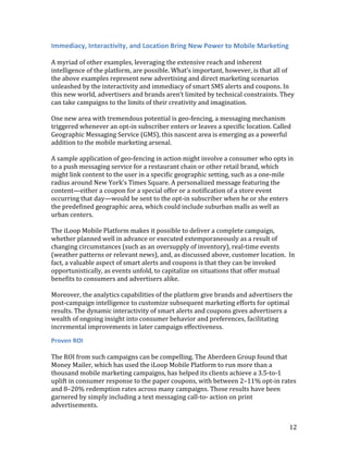 Immediacy, Interactivity, and Location Bring New Power to Mobile Marketing

A myriad of other examples, leveraging the extensive reach and inherent
intelligence of the platform, are possible. What’s important, however, is that all of
the above examples represent new advertising and direct marketing scenarios
unleashed by the interactivity and immediacy of smart SMS alerts and coupons. In
this new world, advertisers and brands aren’t limited by technical constraints. They
can take campaigns to the limits of their creativity and imagination.

One new area with tremendous potential is geo-fencing, a messaging mechanism
triggered whenever an opt-in subscriber enters or leaves a specific location. Called
Geographic Messaging Service (GMS), this nascent area is emerging as a powerful
addition to the mobile marketing arsenal.

A sample application of geo-fencing in action might involve a consumer who opts in
to a push messaging service for a restaurant chain or other retail brand, which
might link content to the user in a specific geographic setting, such as a one-mile
radius around New York’s Times Square. A personalized message featuring the
content—either a coupon for a special offer or a notification of a store event
occurring that day—would be sent to the opt-in subscriber when he or she enters
the predefined geographic area, which could include suburban malls as well as
urban centers.

The iLoop Mobile Platform makes it possible to deliver a complete campaign,
whether planned well in advance or executed extemporaneously as a result of
changing circumstances (such as an oversupply of inventory), real-time events
(weather patterns or relevant news), and, as discussed above, customer location. In
fact, a valuable aspect of smart alerts and coupons is that they can be invoked
opportunistically, as events unfold, to capitalize on situations that offer mutual
benefits to consumers and advertisers alike.

Moreover, the analytics capabilities of the platform give brands and advertisers the
post-campaign intelligence to customize subsequent marketing efforts for optimal
results. The dynamic interactivity of smart alerts and coupons gives advertisers a
wealth of ongoing insight into consumer behavior and preferences, facilitating
incremental improvements in later campaign effectiveness.

Proven ROI

The ROI from such campaigns can be compelling. The Aberdeen Group found that
Money Mailer, which has used the iLoop Mobile Platform to run more than a
thousand mobile marketing campaigns, has helped its clients achieve a 3.5-to-1
uplift in consumer response to the paper coupons, with between 2–11% opt-in rates
and 8–20% redemption rates across many campaigns. Those results have been
garnered by simply including a text messaging call-to- action on print
advertisements.


                                                                                   12
 
