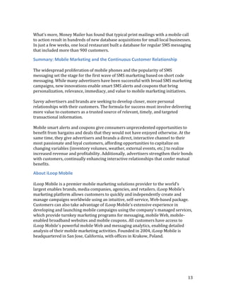 What’s more, Money Mailer has found that typical print mailings with a mobile call
to action result in hundreds of new database acquisitions for small local businesses.
In just a few weeks, one local restaurant built a database for regular SMS messaging
that included more than 900 customers.

Summary: Mobile Marketing and the Continuous Customer Relationship

The widespread proliferation of mobile phones and the popularity of SMS
messaging set the stage for the first wave of SMS marketing based on short code
messaging. While many advertisers have been successful with broad SMS marketing
campaigns, new innovations enable smart SMS alerts and coupons that bring
personalization, relevance, immediacy, and value to mobile marketing initiatives.

Savvy advertisers and brands are seeking to develop closer, more personal
relationships with their customers. The formula for success must involve delivering
more value to customers as a trusted source of relevant, timely, and targeted
transactional information.

Mobile smart alerts and coupons give consumers unprecedented opportunities to
benefit from bargains and deals that they would not have enjoyed otherwise. At the
same time, they give advertisers and brands a direct, interactive channel to their
most passionate and loyal customers, affording opportunities to capitalize on
changing variables (inventory volumes, weather, external events, etc.) to realize
increased revenue and profitability. Additionally, advertisers strengthen their bonds
with customers, continually enhancing interactive relationships that confer mutual
benefits.

About iLoop Mobile

iLoop Mobile is a premier mobile marketing solutions provider to the world’s
largest enables brands, media companies, agencies, and retailers. iLoop Mobile's
marketing platform allows customers to quickly and independently create and
manage campaigns worldwide using an intuitive, self-service, Web-based package.
Customers can also take advantage of iLoop Mobile's extensive experience in
developing and launching mobile campaigns using the company's managed services,
which provide turnkey marketing programs for messaging, mobile Web, mobile-
enabled broadband websites and mobile coupons. All customers have access to
iLoop Mobile's powerful mobile Web and messaging analytics, enabling detailed
analysis of their mobile marketing activities. Founded in 2004, iLoop Mobile is
headquartered in San Jose, California, with offices in Krakow, Poland.




                                                                                   13
 