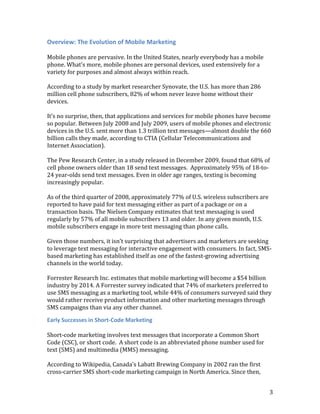 Overview: The Evolution of Mobile Marketing

Mobile phones are pervasive. In the United States, nearly everybody has a mobile
phone. What’s more, mobile phones are personal devices, used extensively for a
variety for purposes and almost always within reach.

According to a study by market researcher Synovate, the U.S. has more than 286
million cell phone subscribers, 82% of whom never leave home without their
devices.

It’s no surprise, then, that applications and services for mobile phones have become
so popular. Between July 2008 and July 2009, users of mobile phones and electronic
devices in the U.S. sent more than 1.3 trillion text messages—almost double the 660
billion calls they made, according to CTIA (Cellular Telecommunications and
Internet Association).

The Pew Research Center, in a study released in December 2009, found that 68% of
cell phone owners older than 18 send text messages. Approximately 95% of 18-to-
24 year-olds send text messages. Even in older age ranges, texting is becoming
increasingly popular.

As of the third quarter of 2008, approximately 77% of U.S. wireless subscribers are
reported to have paid for text messaging either as part of a package or on a
transaction basis. The Nielsen Company estimates that text messaging is used
regularly by 57% of all mobile subscribers 13 and older. In any given month, U.S.
mobile subscribers engage in more text messaging than phone calls.

Given those numbers, it isn’t surprising that advertisers and marketers are seeking
to leverage text messaging for interactive engagement with consumers. In fact, SMS-
based marketing has established itself as one of the fastest-growing advertising
channels in the world today.

Forrester Research Inc. estimates that mobile marketing will become a $54 billion
industry by 2014. A Forrester survey indicated that 74% of marketers preferred to
use SMS messaging as a marketing tool, while 44% of consumers surveyed said they
would rather receive product information and other marketing messages through
SMS campaigns than via any other channel.

Early Successes in Short-Code Marketing

Short-code marketing involves text messages that incorporate a Common Short
Code (CSC), or short code. A short code is an abbreviated phone number used for
text (SMS) and multimedia (MMS) messaging.

According to Wikipedia, Canada’s Labatt Brewing Company in 2002 ran the first
cross-carrier SMS short-code marketing campaign in North America. Since then,


                                                                                      3
 